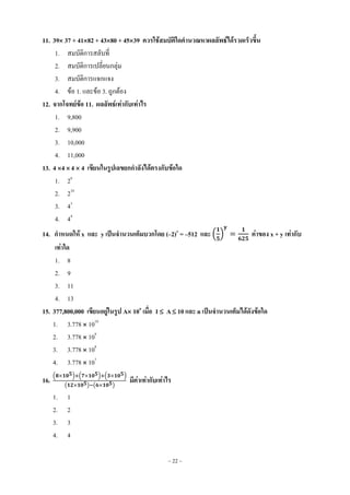 ~ 22 ~
11. 39 37 + 4182 + 4380 + 4539 ควรใช้สมบัติใดคานวณหาผลลัพธ์ได้รวดเร็วขึ้น
1. สมบัติการสลับที่
2. สมบัติการเปลี่ยนกลุ่ม
3. สมบัติการแจกแจง
4. ข้อ 1. และข้อ 3. ถูกต้อง
12. จากโจทย์ข้อ 11. ผลลัพธ์เท่ากับเท่าไร
1. 9,800
2. 9,900
3. 10,000
4. 11,000
13. 4 4  4  4 เขียนในรูปเลขยกกาลังได้ตรงกับข้อใด
1. 26
2. 210
3. 43
4. 44
14. กาหนดให้ x และ y เป็นจานวนเต็มบวกโดย (–2)x
= –512 และ ( ) ค่าของ x + y เท่ากับ
เท่าใด
1. 8
2. 9
3. 11
4. 13
15. 377,800,000 เขียนอยู่ในรูป A 10n
เมื่อ 1 A 10 และ n เป็นจานวนเต็มได้ดังข้อใด
1. 3.778  1010
2. 3.778  109
3. 3.778  108
4. 3.778  107
16.
( ) ( ) ( )
( ) ( )
มีค่าเท่ากับเท่าไร
1. 1
2. 2
3. 3
4. 4
 