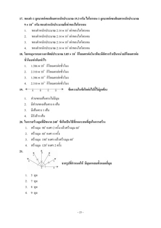 ~ 23 ~
17. ทองคา 1 ลูกบาศก์เซนติเมตรหนักประมาณ 19.3 กรัม ไฮโดรเจน 1 ลูกบาศก์เซนติเมตรหนักประมาณ
9  10-5
กรัม ทองคาหนักประมาณกี่เท่าของไฮโดรเจน
1. ทองคาหนักประมาณ 2.14  103
เท่าของไฮโดรเจน
2. ทองคาหนักประมาณ 2.14  105
เท่าของไฮโดรเจน
3. ทองคาหนักประมาณ 2.14  106
เท่าของไฮโดรเจน
4. ทองคาหนักประมาณ 2.14  107
เท่าของไฮโดรเจน
18. โลกหมุนรอบดวงอาทิตย์ประมาณ 3.85  107
กิโลเมตรต่อวินาทีจะมีอัตราเร็วเป็นหน่วยกิโลเมตรต่อ
ชั่วโมงเท่ากับเท่าไร
1. 1.386  109
กิโลเมตรต่อชั่วโมง
2. 2.310  109
กิโลเมตรต่อชั่วโมง
3. 1.386  1011
กิโลเมตรต่อชั่วโมง
4. 2.310  1011
กิโลเมตรต่อชั่วโมง
19. ข้อความในข้อใดต่อไปนี้ไม่ถูกต้อง
1. ส่วนของเส้นตรงไม่มีมุม
2. มีส่วนของเส้นตรง 6 เส้น
3. มีเส้นตรง 1 เส้น
4. มีรังสี 8 เส้น
20. ในการสร้างมุมที่มีขนาด 240o
ข้อใดเป็นวิธีที่เหมาะสมที่สุดในการสร้าง
1. สร้างมุม 90o
องศา 2 ครั้ง แล้วสร้างมุม 60o
2. สร้างมุม 60o
องศา 4 ครั้ง
3. สร้างมุม 180o
องศา แล้วสร้างมุม 60o
4. สร้างมุม 120o
องศา 2 ครั้ง
21.
จากรูปที่กาหนดให้ มีมุมแหลมทั้งหมดกี่มุม
1. 5 มุม
2. 7 มุม
3. 8 มุม
4. 9 มุม
 