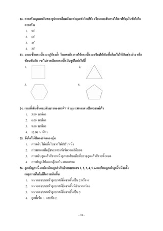 ~ 24 ~
22. การสร้างมุมภายในของรูปหกเหลี่ยมด้านเท่ามุมเท่า โดยใช้วงเวียนและสันตรงได้ควรใช้มุมในข้อใดใน
การสร้าง
1. 90o
2. 60o
3. 45o
4. 30o
23. มานะซื้อกระเบื้องมาปูห้องน้า โดยเขาต้องการใช้กระเบื้องมาเรียงให้เต็มพื้นโดยไม่ให้เกิดช่องว่าง หรือ
ซ้อนทับกัน เขาไม่ควรเลือกกระเบื้องในรูปใดต่อไปนี้
1. 2.
3. 4.
24. เวลาที่เข็มสั้นและเข็มยาวของนาฬิกาทามุม 180 องศา เป็นเวลาเท่าไร
1. 3.00 นาฬิกา
2. 6.00 นาฬิกา
3. 9.00 นาฬิกา
4. 12.00 นาฬิกา
25. ข้อใดไม่เป็นการทดลองสุ่ม
1. การหยิบไพ่หนึ่งใบจากไพ่สารับหนึ่ง
2. การทายผลทีมผู้ชนะการแข่งขันวอลเล่ย์บอล
3. การหยิบลูกแก้วสีขาวหนึ่งลูกจากโหลทึบที่บรรจุลูกแก้วสีขาวทั้งหมด
4. การปาลูกโป่งแลกตุ๊กตาในงานกาชาด
26. ลูกเต๋าลูกหนึ่ง แต่ละด้านถูกกากับด้วยหมายเลข 1, 2, 3, 4, 5, 6 และโยนลูกเต๋าลูกนี้หนึ่งครั้ง
เหตุการณ์ใดไม่มีโอกาสเกิดขึ้น
1. หมายเลขบนหน้าลูกบาศก์ที่หงายขึ้นเป็น 2 หรือ 4
2. หมายเลขบนหน้าลูกบาศก์ที่หงายขึ้นมีค่ามากกว่า 6
3. หมายเลขบนหน้าลูกบาศก์ที่หงายขึ้นเป็น 5
4. ถูกทั้งข้อ 1. และข้อ 2.
 