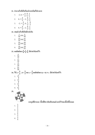 ~ 26 ~
31. จานวนในข้อใดเรียงค่าจากน้อยไปหามาก
1. –2, 0, , ,
2. 0, , –2, ,
3. –2, , 0, ,
4. 0, , –2, ,
32. เศษส่วนในข้อใดมีค่าเท่ากัน
1. และ
2. และ
3. และ
4. และ
33. ผลลัพธ์ของ มีค่าเท่ากับเท่าไร
1.
2.
3.
4.
34. ให้ a = , b = และ c = ผลลัพธ์ของ (a + b)  c มีค่าเท่ากับเท่าไร
1. 7
2. 7
3. 5
4. 5
35.
จากรูปที่กาหนด พื้นที่สีขาวคิดเป็นเศษส่วนเท่าไรของพื้นที่ทั้งหมด
1.
2.
3.
4.
 