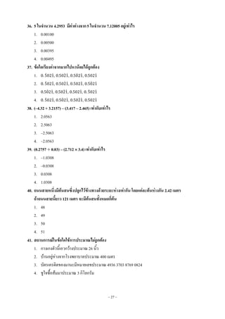 ~ 27 ~
36. 5 ในจานวน 4.2953 มีค่าต่างจาก5 ในจานวน 7.12005 อยู่เท่าไร
1. 0.00100
2. 0.00500
3. 0.00395
4. 0.00495
37. ข้อใดเรียงค่าจากมากไปหาน้อยได้ถูกต้อง
1. ̇ ̇, ̇ ̇, ̇ ̇, ̇
2. ̇ ̇, ̇ ̇, ̇, ̇ ̇
3. ̇ ̇, ̇ ̇, ̇, ̇ ̇
4. ̇ ̇, ̇ ̇, ̇ ̇, ̇
38. (–4.32 + 3.2157) – (3.417 – 2.465) เท่ากับเท่าไร
1. 2.0563
2. 2.5063
3. –2.5063
4. –2.0563
39. (0.2757  0.03) – (2.712  3.4) เท่ากับเท่าไร
1. –1.0308
2. –0.0308
3. 0.0308
4. 1.0308
40. ถนนสายหนึ่งมีต้นสนซึ่งปลูกไว้ข้างทางด้วยระยะห่างเท่ากัน โดยแต่ละต้นห่างกัน 2.42 เมตร
ถ้าถนนสายนี้ยาว 121 เมตร จะมีต้นสนทั้งหมดกี่ต้น
1. 48
2. 49
3. 50
4. 51
41. สถานการณ์ในข้อใดใช้การประมาณไม่ถูกต้อง
1. กางเกงตัวนี้เอวกว้างประมาณ 26 นิ้ว
2. บ้านอยู่ห่างจากโรงพยาบาลประมาณ 400 เมตร
3. บัตรเครดิตของมานะมีหมายเลขประมาณ 4936 3703 8769 0824
4. ชูใจซื้อส้มมาประมาณ 3 กิโลกรัม
 