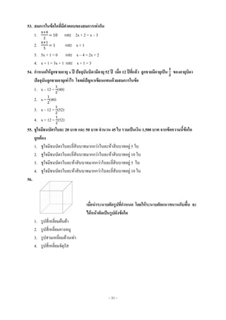 ~ 31 ~
53. สมการในข้อใดที่มีคาตอบของสมการเท่ากัน
1. = 10 และ 2x + 2 = x – 3
2. = 1 และ x + 1
3. 5x + 1 = 0 และ x – 4 = 2x + 2
4. x + 1 = 3x + 1 และ x + 1 = 3
54. กาหนดให้ลูกชายอายุ x ปี ปัจจุบันบิดามีอายุ 52 ปี เมื่อ 12 ปีที่แล้ว ลูกชายมีอายุเป็น ของอายุบิดา
ปัจจุบันลูกชายอายุเท่าไร โจทย์ปัญหาเขียนแทนด้วยสมการในข้อ
1. x – 12 = (40)
2. x = (40)
3. x – 12 = (52)
4. x + 12 = (52)
55. ชูใจมีธนบัตรใบละ 20 บาท และ 50 บาท จานวน 45 ใบ รวมเป็นเงิน 1,500 บาท จากข้อความนี้ข้อใด
ถูกต้อง
1. ชูใจมีธนบัตรใบละยี่สิบบาทมากกว่าใบละห้าสิบบาทอยู่ 5 ใบ
2. ชูใจมีธนบัตรใบละยี่สิบบาทมากกว่าใบละห้าสิบบาทอยู่ 10 ใบ
3. ชูใจมีธนบัตรใบละห้าสิบบาทมากกว่าใบละยี่สิบบาทอยู่ 5 ใบ
4. ชูใจมีธนบัตรใบละห้าสิบบาทมากกว่าใบละยี่สิบบาทอยู่ 10 ใบ
56.
เมื่อนาระนาบตัดรูปที่กาหนด โดยให้ระนาบตัดแนวขนานกับพื้น จะ
ได้หน้าตัดเป็นรูปดังข้อใด
1. รูปสี่เหลี่ยมผืนผ้า
2. รูปสี่เหลี่ยมคางหมู
3. รูปสามเหลี่ยมด้านเท่า
4. รูปสี่เหลี่ยมจัตุรัส
 