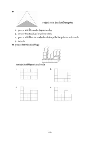 ~ 32 ~
57.
จากรูปที่กาหนด ข้อใดต่อไปนี้กล่าวถูกต้อง
1. รูปทรงสามมิตินี้เป็นทรงพีระมิดฐานสามเหลี่ยม
2. สันของรูปทรงสามมิตินี้มีด้านทุกด้านยาวเท่ากัน
3. รูปทรงสามมิตินี้เกิดจากสามเหลี่ยมด้านเท่าทั้ง 4 รูปที่เท่ากันทุกประการมาประกอบกัน
4. ถูกทุกข้อ
58. กาหนดรูปเรขาคณิตสามมิติดังรูป
ภาพใดเป็นภาพที่ได้จากการมองด้านหน้า
1. 2.
3. 4.
 