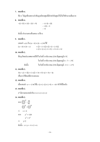 ~ 36 ~
7. ตอบข้อ 4.
ข้อ 4. ไม่ถูกต้องเพราะค่าสัมบูรณ์ของศูนย์มีค่าเท่ากับศูนย์ ซึ่งไม่ใช่จ้านวนเต็มบวก
8. ตอบข้อ 4.
|( ) | | | = | | | |
= ( )
=
ดังนั้น จ้านวนตรงข้ามของ -6 คือ 6
9. ตอบข้อ 1.
แทนค่า a,b,cใน ( ) ( ) จะได้
( ) ( ) ( ( )) (( ) ( ))
( ) ( )
10. ตอบข้อ 2.
ที่กรุงโซลประเทศเกาหลีใต้ ในวันที่ 18 ธันวาคม 2556 มีอุณหภูมิ 4 ℃
ในวันที่ 19 ธันวาคม 2556 มีอุณหภูมิ 4 – 7 = –3℃
ดังนั้น ในวันที่ 20 ธันวาคม 2556 มีอุณหภูมิ –3+1 = –2 ℃
11. ตอบข้อ 3.
( ) ( ( )) ( )
เป็นการใช้สมบัติการแจกแจง
12. ตอบข้อ 4.
เมื่อแทนค่า จะได้( ) ( ) ( ) ท้าให้เป็นจริง
13. ตอบข้อ 2.
มีความหมายเท่ากับ
14. ตอบข้อ 2.
จาก ( ) =
( ) = ( )
จาก
y=2
ดังนั้น
 
