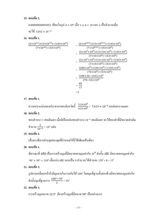 ~ 37 ~
15. ตอบข้อ 2.
เขียนในรูป เมื่อ และ เป็นจ้านวนเต็ม
จะได้
16. ตอบข้อ 1.
( ) ( ) ( )
( ) ( )
=
( ) ( ) ( )
( ) ( )
=
( ) ( ) ( )
( ) ( )
=
( ) ( ) ( )
( ) ( )
=
( ) ( ) ( )
( ) ( )
=
( )
( )
=
=5
17. ตอบข้อ 1.
ความหนาแน่นของประชากรของจังหวัดนี้ = คนต่อตารางเมตร
18. ตอบข้อ 2.
ทองค้าหนา 1 เซนติเมตร เมื่อตีเป็นแผ่นทองค้าบาง เซนติเมตร จะได้ทองค้าที่มีขนาดเท่าเดิม
จ้านวน = แผ่น
19. ตอบข้อ 2.
เส้นตรงที่ลากผ่านจุดสองจุดที่ก้าหนดให้มีได้เพียงเส้นเดียว
20. ตอบข้อ 1.
พิจารณาที่ ̂ เป็นการสร้างมุมที่มีขนาดของมุมเท่ากับ 30 ดังนั้น ̂ มีขนาดของมุมเท่ากับ
เมื่อแบ่ง ̂ ออกเป็น 8 ส่วน จะได้ส่วนละ 120o
= 15o
21. ตอบข้อ 3.
รูปสามเหลี่ยมหน้าจั่วมีมุมภายในรวมกันได้ โดยมุมที่ฐานทั้งสองข้างมีขนาดของมุมเท่ากัน
ดังนั้นมุมที่ฐานกาง =
22. ตอบข้อ 3.
การสร้างมุมขนาด ต้องสร้างมุมที่มีขนาด เป็นอย่างแรก
 