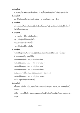 ~ 38 ~
23. ตอบข้อ 1.
ควรใช้กระเบื้องรูปหกเหลี่ยมด้านเท่ามุมเท่าเพราะเมื่อน้ามาเรียงต่อกันจะไม่เกิดการซ้อนทับกัน
24. ตอบข้อ 3.
เวลาที่เข็มสั้นและเข็มยาวของนาฬิกาห่างกัน ควรเป็นเวลา นาฬิกา
25. ตอบข้อ 2.
การหยิบเหรียญในกระเป๋าสตางค์ที่มีแต่เหรียญห้าทั้งหมด ไม่ว่าจะหยิบกี่เหรียญก็หยิบได้เหรียญห้า
จึงไม่เป็นการทดลองสุ่ม
26. ตอบข้อ 1.
ข้อ 1. ถูกต้อง มีโอกาสเกิดขึ้นแน่นอน
ข้อ 2. ไม่ถูกต้อง ไม่มีโอกาสเกิดขึ้น
ข้อ 3. ไม่ถูกต้อง มีโอกาสเกิดขึ้น
ข้อ 4. ไม่ถูกต้อง มีโอกาสเกิดขึ้น
27. ตอบข้อ 2.
ฉลาก 5 ใบ ถูกก้ากับด้วยหมายเลข สุ่มหยิบมาพร้อมกัน 2 ใบ เหตุการณ์ที่ผลรวมของ
ตัวเลขบนฉลากเป็นจ้านวนคู่ ได้แก่
ฉลากใบที่มีหมายเลข 1 และ ฉลากใบที่มีหมายเลข 3
ฉลากใบที่มีหมายเลข 2 และ ฉลากใบที่มีหมายเลข 4
ฉลากใบที่มีหมายเลข 3 และ ฉลากใบที่มีหมายเลข 5
ฉลากใบที่มีหมายเลข 1 และ ฉลากใบที่มีหมายเลข 5
แต่มีบางเหตุการณ์ที่ผลรวมของตัวเลขบนฉลากเป็นจ้านวนคี่ เช่น
ฉลากใบที่มีหมายเลข 1 และ ฉลากใบที่มีหมายเลข 4
ดังนั้น เหตุการณ์มีโอกาสเกิดขึ้นได้
28. ตอบข้อ 3.
เนื่องจากการบันทึกการสัมภาษณ์นักเรียนในจ้านวนคนที่ชอบลูกอมรสมะนาวและรสสตรอว์เบอร์รี
มีเท่ากัน
ดังนั้น โอกาสที่นักเรียนจะชอบลูกอมรสสตรอว์เบอร์รีมีเท่ากับโอกาสที่นักเรียนจะชอบลูกอมรส
มะนาว
 