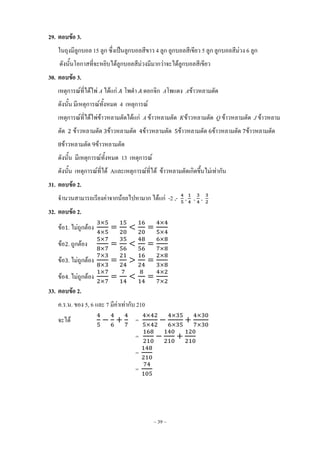 ~ 39 ~
29. ตอบข้อ 3.
ในถุงมีลูกบอล 15 ลูก ซึ่งเป็นลูกบอลสีขาว 4 ลูก ลูกบอลสีเขียว 5 ลูก ลูกบอลสีม่วง 6 ลูก
ดังนั้นโอกาสที่จะหยิบได้ลูกบอลสีม่วงมีมากว่าจะได้ลูกบอลสีเขียว
30. ตอบข้อ 3.
เหตุการณ์ที่ได้ไพ่ A ได้แก่ โพด้า ดอกจิก Aโพแดง Aข้าวหลามตัด
ดังนั้น มีเหตุการณ์ทั้งหมด 4 เหตุการณ์
เหตุการณ์ที่ได้ไพ่ข้าวหลามตัดได้แก่ A ข้าวหลามตัด ข้าวหลามตัด Q ข้าวหลามตัด J ข้าวหลาม
ตัด ข้าวหลามตัด ข้าวหลามตัด ข้าวหลามตัด ข้าวหลามตัด ข้าวหลามตัด ข้าวหลามตัด
ข้าวหลามตัด ข้าวหลามตัด
ดังนั้น มีเหตุการณ์ทั้งหมด 13 เหตุการณ์
ดังนั้น เหตุการณ์ที่ได้ Aและเหตุการณ์ที่ได้ ข้าวหลามตัดเกิดขึ้นไม่เท่ากัน
31. ตอบข้อ 2.
จ้านวนสามารถเรียงค่าจากน้อยไปหามาก ได้แก่ -2 ,- , , ,
32. ตอบข้อ 2.
ข้อ . ไม่ถูกต้อง
ข้อ . ถูกต้อง
ข้อ . ไม่ถูกต้อง
ข้อ . ไม่ถูกต้อง
33. ตอบข้อ 2.
ค.ร.น. ของ 5, 6 และ 7 มีค่าเท่ากับ 210
จะได้ =
=
=
=
 