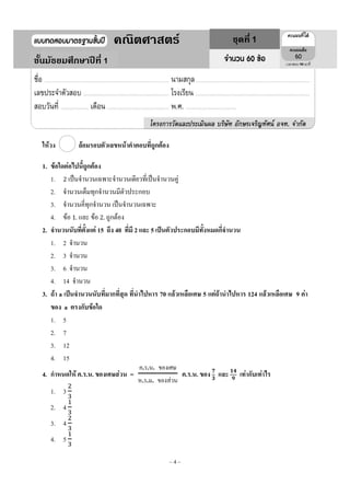 ~ 4 ~
ให้วง ล้อมรอบตัวเลขหน้าคาตอบที่ถูกต้อง
1. ข้อใดต่อไปนี้ถูกต้อง
1. 2 เป็นจานวนเฉพาะจานวนเดียวที่เป็นจานวนคู่
2. จานวนเต็มทุกจานวนมีตัวประกอบ
3. จานวนคี่ทุกจานวน เป็นจานวนเฉพาะ
4. ข้อ 1. และ ข้อ 2. ถูกต้อง
2. จานวนนับที่ตั้งแต่ 15 ถึง 40 ที่มี 2 และ 5 เป็นตัวประกอบมีทั้งหมดกี่จานวน
1. 2 จานวน
2. 3 จานวน
3. 6 จานวน
4. 14 จานวน
3. ถ้า a เป็นจานวนนับที่มากที่สุด ที่นาไปหาร 70 แล้วเหลือเศษ 5 แต่ถ้านาไปหาร 124 แล้วเหลือเศษ 9 ค่า
ของ a ตรงกับข้อใด
1. 5
2. 7
3. 12
4. 15
4. กาหนดให้ ค.ร.น. ของเศษส่วน =
ค ร น ของเศษ
ห ร ม ของส่วน
ค.ร.น. ของ และ เท่ากับเท่าไร
1. 3
2. 4
3. 4
4. 5
1
1คณิตศาสตร์ ชุดที่ 1
ชั้นมัธยมศึกษาปีที่ 1 90
 