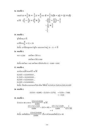 ~ 40 ~
34. ตอบข้อ 3.
แทนค่า , , และ ใน( ) ( )
จะได้ ( ) ( ) = ( )
=
=
35. ตอบข้อ 1.
ชูใจมีอายุ 15 ปี
มานีมีอายุ
ดังนั้น มานีมีอายุมากกว่าชูใจ และมากกว่าอยู่ 24 – 15 = 9 ปี
36. ตอบข้อ 3.
จาก 4.1284 เลขโดด 1 มีค่า 0.1
เลขโดด 8 มีค่า 0.008
ดังนั้น เลขโดด 1 และ เลขโดด 8 มีค่าต่างกัน 0.1 - 0.008 = 0.092
37. ตอบข้อ 4.
จากจ้านวนที่ก้าหนดให้ จะได้
̇
̇ ̇
̇ ̇
̇ ̇
ดังนั้น เรียงจ้านวนจากมากไปหาน้อย ได้ดังนี้ ̇ ̇ ̇ ̇ ̇ ̇ ̇
38. ตอบข้อ 2.
( ) ( )
39. ตอบข้อ 3.
น้า มาหาร จะได้
( )
ดังนั้น ผลลัพธ์ของ เป็น เท่าของผลลัพธ์
 