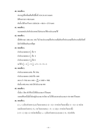 ~ 41 ~
40. ตอบข้อ 4.
สนามรูปสี่เหลี่ยมผืนผ้ามีพื้นที่ 1834.36 ตารางเมตร
มีด้านยาวยาว เมตร
ดังนั้น มีด้านกว้างยาว เมตร
41. ตอบข้อ 2.
หมายเลขประจ้าตัวประชาชนไม่สามารถใช้การประมาณได้
42. ตอบข้อ 1.
เมื่อพิจารณา และ ไม่ว่าจะประมาณเป็นจ้านวนเต็มสิบหรือประมาณเป็นจ้านวนเต็มร้อยก็
มีค่าใกล้เคียงกันมากที่สุด
43. ตอบข้อ 2.
ค่าประมาณของ 9 คือ
ค่าประมาณของ 2 คือ
ค่าประมาณของ 5 คือ
จะได้ 9
44. ตอบข้อ 3.
ค่าประมาณของ 68 คือ 70
ค่าประมาณของ คือ 1400
เพราะว่า 70 ของ 1400 =
ดังนั้น 68 ของ 1403 มีค่าประมาณ 980
45. ตอบข้อ 3.
น้้ามัน 1 ลิตร ท้าให้รถวิ่งได้ประมาณ 8 กิโลเมตร
รถยนต์คันหนึ่งมีน้้ามันอยู่ประมาณ 50 ลิตร จะวิ่งได้ระยะทางประมาณ 8×50=400 กิโลเมตร
46. ตอบข้อ 2.
( 2 1) มีระห่างจาก ( ) ในแนวนอน | | หน่วย ในแนวตั้ง| | หน่วย
และมีระยะห่างจาก ( ) ในแนวนอน | ( )| หน่วย ในแนวตั้ง
| ( )| หน่วย ดังนั้น( 2 1) มีระห่างจาก ( ) และ ( ) เท่ากัน
 