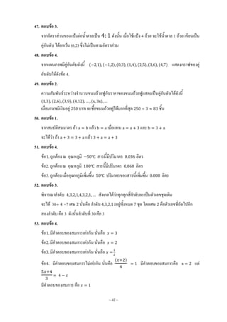 ~ 42 ~
47. ตอบข้อ 3.
จากอัตราส่วนของแป้งต่อน้้าตาลเป็น ดังนั้น เมื่อใช้แป้ง 4 ถ้วย จะใช้น้้าตาล 1 ถ้วย เขียนเป็น
คู่อันดับ ได้ยกเว้น (6,2) ซึ่งไม่เป็นตามอัตราส่วน
48. ตอบข้อ 4.
จากแผนภาพมีคู่อันดับดังนี้ ( ) ( ) ( ) ( ) ( ) ( ) ( ) แสดงกราฟของคู่
อันดับได้ดังข้อ 4.
49. ตอบข้อ 2.
ความสัมพันธ์ระหว่างจ้านวนขนมถ้วยฟูกับราคาของขนมถ้วยฟูแสดงเป็นคู่อันดับได้ดังนี้
( ) ( ) ( ) ( ) ( )
เมื่อมานพมีเงินอยู่ บาท จะซื้อขนมถ้วยฟูได้มากที่สุด ชิ้น
50. ตอบข้อ 1.
จากสมบัติสมมาตร ถ้า แล้ว เมื่อแทน และ
จะได้ว่า ถ้า แล้ว
51. ตอบข้อ 4.
ข้อ ถูกต้อง ณ อุณหภูมิ ℃ สารนี้มีปริมาตร ลิตร
ข้อ2. ถูกต้อง ณ อุณหภูมิ ℃ สารนี้มีปริมาตร ลิตร
ข้อ3. ถูกต้อง เมื่ออุณหภูมิเพิ่มขึ้น ℃ ปริมาตรของสารนี้เพิ่มขึ้น ลิตร
52. ตอบข้อ 3.
พิจารณาล้าดับ สังเกตได้ว่าทุกทุกสี่ล้าดับจะเป็นตัวเลขชุดเดิม
จะได้ 30 =7 เศษ นั่นคือ ล้าดับ มีอยู่ทั้งหมด ชุด โดยเศษ คือตัวเลขที่ถัดไปอีก
สองล้าดับ คือ 3 ดังนั้นล้าดับที่ 30 คือ 3
53. ตอบข้อ 4.
ข้อ มีค้าตอบของสมการเท่ากัน นั่นคือ
ข้อ มีค้าตอบของสมการเท่ากัน นั่นคือ
ข้อ มีค้าตอบของสมการเท่ากัน นั่นคือ
ข้อ มีค้าตอบของสมการไม่เท่ากัน นั่นคือ
( )
มีค้าตอบของสมการคือ แต่
มีค้าตอบของสมการ คือ
 