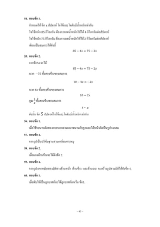 ~ 43 ~
54. ตอบข้อ 1.
ก้าหนดให้ อีก สัปดาห์ โจโจ้และโจตันมีน้้าหนักเท่ากัน
โจโจ้หนัก กิโลกรัม ต้องการลดน้้าหนักให้ได้ กิโลกรัมต่อสัปดาห์
โจโจ้หนัก กิโลกรัม ต้องการลดน้้าหนักให้ได้ กิโลกรัมต่อสัปดาห์
เขียนเป็นสมการได้ดังนี้
55. ตอบข้อ 2.
จากข้อ54.จะได้
บวก ทั้งสองข้างของสมการ
บวก ทั้งสองข้างของสมการ
คูณ ทั้งสองข้างของสมการ
5 =
ดังนั้น อีก สัปดาห์โจโจ้และโจตันมีน้้าหนักเท่ากัน
56. ตอบข้อ 1.
เมื่อใช้ระนาบตัดทรงกระบอกตามแนวขนานกับฐานจะได้หน้าตัดเป็นรูปวงกลม
57. ตอบข้อ 4.
จากรูปเป็นปริซึมฐานสามเหลี่ยมคางหมู
58. ตอบข้อ 2.
เมื่อมองด้านข้างจะได้ดังข้อ 2.
59. ตอบข้อ 4.
จากรูปเรขาคณิตสองมิติทางด้านหน้า ด้านข้าง และด้านบน จะสร้างรูปสามมิติได้ดังข้อ 4.
60. ตอบข้อ 1.
เมื่อพับให้เป็นลูกบาศก์จะได้ลูกบาศก์ยกเว้น ข้อ
 