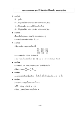 ~ 44 ~
เฉลยแบบทดสอบมาตรฐานชั้นปี มัธยมศึกษาปีที่ 1 ชุดที่ 2 เฉลยอย่างละเอียด
1. ตอบข้อ 1.
ข้อ 1. ถูกต้อง
ข้อ 2. ไม่ถูกต้อง มีจ้านวนเฉพาะบางจ้านวนเป็นจ้านวนคู่ เช่น 2
ข้อ 3. ไม่ถูกต้อง จ้านวนเฉพาะที่มีค่าน้อยที่สุด คือ 2
ข้อ 4. ไม่ถูกต้อง มีจ้านวนเฉพาะบางจ้านวนเป็นจ้านวนคู่ เช่น 2
2. ตอบข้อ 1.
เมื่อแยกตัวประกอบของ 468 จะได้ 468=2 2 3 3 13
ดังนั้นตัวประกอบเฉพาะของ 468 คือ 2,3,13
3. ตอบข้อ 1.
น้าจ้านวนแต่ละจ้านวนมาลบกัน ดังนี้
หา ห.ร.ม.ของ 204,272 และ 68 เท่ากับ 68
ดังนั้น จ้านวนที่มากที่สุดที่หาร 280 272 และ 68 แล้วเหลือเศษเท่ากัน คือ 68
4. ตอบข้อ 4.
ห.ร.ม.ของ 14 และ 21 คือ 7 และ ค.ร.น.ของ 39 และ 52 คือ 156
ดังนั้น ห.ร.ม.ของ และ คือ
5. ตอบข้อ 4.
ค.ร.น.ของ 2,3,4 คือ 12 ซึ่งเหลืออีก 1 ขั้น ดังนั้น มีขั้นบันไดน้อยที่สุด 12+1 = 13 ขั้น
6. ตอบข้อ 3.
ก้าหนดให้ห.ร.ม.ของทั้งสองจ้านวนนั้นคือ
จะได้ 280 = 28
ดังนั้น ห.ร.ม.ของทั้งสองจ้านวนนั้น คือ 28
 