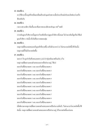 ~ 47 ~
23. ตอบข้อ 4.
ควรใช้กระเบื้องรูปห้าเหลี่ยมเหลี่ยมด้านเท่ามุมเท่าเพราะเมื่อน้ามาเรียงต่อกันจะเกิดช่องว่างหรือ
ซ้อนทับกัน
24. ตอบข้อ 2.
เวลา 6.00 นาฬิกา เข็มสั้นและเข็มยาวของนาฬิกาจะท้ามุม 180 พอดี
25. ตอบข้อ 3.
การหยิบลูกแก้วสีขาวหนึ่งลูกจากโหลทึบที่บรรจุลูกแก้วสีขาวทั้งหมด ไม่ว่าจะหยิบกี่ลูกก็จะได้แต่
ลูกแก้วสีขาว ดังนั้น จึงไม่เป็นการทดลองสุ่ม
26. ตอบข้อ 2.
เหตุการณ์ที่หมายเลขบนหน้าลูกเต๋าที่หงายขึ้น แล้วมีค่ามากกว่า ไม่สามารถเกิดขึ้นได้ ดังนั้น
เหตุการณ์นี้ไม่มีโอกาสเกิดขึ้น
27. ตอบข้อ 2.
ฉลาก ใบ ถูกก้ากับด้วยหมายเลข สุ่มหยิบมาพร้อมกัน ใบ
เหตุการณ์ที่ผลรวมของตัวเลขบนฉลากเป็นจ้านวนคู่ ได้แก่
ฉลากใบที่มีหมายเลข 1 และ ฉลากใบที่มีหมายเลข 3
ฉลากใบที่มีหมายเลข 1 และ ฉลากใบที่มีหมายเลข 5
ฉลากใบที่มีหมายเลข 1 และ ฉลากใบที่มีหมายเลข 7
ฉลากใบที่มีหมายเลข 1 และ ฉลากใบที่มีหมายเลข 9
ฉลากใบที่มีหมายเลข 3 และ ฉลากใบที่มีหมายเลข 5
ฉลากใบที่มีหมายเลข 3 และ ฉลากใบที่มีหมายเลข 7
ฉลากใบที่มีหมายเลข 3 และ ฉลากใบที่มีหมายเลข 9
ฉลากใบที่มีหมายเลข 5 และ ฉลากใบที่มีหมายเลข 7
ฉลากใบที่มีหมายเลข 5 และ ฉลากใบที่มีหมายเลข 9
ฉลากใบที่มีหมายเลข 7 และ ฉลากใบที่มีหมายเลข 9
เมื่อพิจารณาเหตุการณ์ที่ผลรวมของตัวเลขบนฉลากเป็นจ้านวนคี่แล้ว ไม่สามารถโอกาสเกิดขึ้นได้
ดังนั้น เหตุการณ์ที่ผลรวมของตัวเลขบนฉลากเป็นจ้านวนคู่ มีโอกาสเกิดขึ้นแน่นอน
 