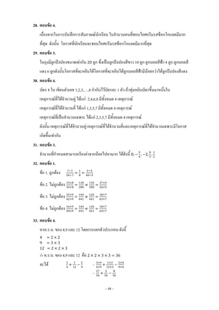 ~ 48 ~
28. ตอบข้อ 4.
เนื่องจากในการบันทึกการสัมภาษณ์นักเรียน ในจ้านวนคนที่ชอบไอศกรีมรสช็อกโกแลตมีมาก
ที่สุด ดังนั้น โอกาสที่นักเรียนจะชอบไอศกรีมรสช็อกโกแลตมีมากที่สุด
29. ตอบข้อ 3.
ในถุงมีลูกปิงปองขนาดเท่ากัน ลูก ซึ่งเป็นลูกปิงปองสีขาว 10 ลูก ลูกบอลสีฟ้า 4 ลูก ลูกบอลสี
แดง 6 ลูกดังนั้นโอกาสที่จะหยิบได้โอกาสที่จะหยิบได้ลูกบอลสีฟ้ามีน้อยกว่าได้ลูกปิงปองสีแดง
30. ตอบข้อ 4.
บัตร 8 ใบ เขียนตัวเลข 1,2,3,…,8 ก้ากับไว้บัตรละ 1 ตัว ถ้าสุ่มหยิบบัตรขึ้นมาหนึ่งใบ
เหตุการณ์ที่ได้จ้านวนคู่ ได้แก่ 2,4,6,8 มีทั้งหมด 4 เหตุการณ์
เหตุการณ์ที่ได้จ้านวนคี่ ได้แก่ 1,3,5,7 มีทั้งหมด 4 เหตุการณ์
เหตุการณ์ที่เป็นจ้านวนเฉพาะ ได้แก่ 2,3,5,7 มีทั้งหมด 4 เหตุการณ์
ดังนั้น เหตุการณ์ที่ได้จ้านวนคู่ เหตุการณ์ที่ได้จ้านวนคี่และเหตุการณ์ที่ได้จ้านวนเฉพาะมีโอกาส
เกิดขึ้นเท่ากัน
31. ตอบข้อ 3.
จ้านวนที่ก้าหนดสามารถเรียงค่าจากน้อยไปหามาก ได้ดังนี้
32. ตอบข้อ 1.
ข้อ 1. ถูกต้อง
ข้อ 2. ไม่ถูกต้อง
ข้อ 3. ไม่ถูกต้อง
ข้อ 4. ไม่ถูกต้อง
33. ตอบข้อ 4.
หาค.ร.น. ของ 4,9 และ 12 โดยการแยกตัวประกอบ ดังนี้
ค.ร.น. ของ 4,9 และ 12 คือ
จะได้ =
=
 