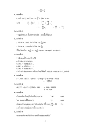 ~ 49 ~
= =
34. ตอบข้อ 2.
แทนค่า และ ใน ( )
จะได้ ( ) = ( )
= = =
35. ตอบข้อ 1.
จากรูปที่ก้าหนด พื้นที่สีขาวคิดเป็น ของพื้นที่ทั้งหมด
36. ตอบข้อ 4.
5 ในจ้านวน 4.2950 มีค่าเท่ากับ และ
5 ในจ้านวน 7.12005 มีค่าเท่ากับ
ซึ่งมีค่าต่างกัน
37. ตอบข้อ 2.
จากจ้านวนที่ก้าหนดให้ จะได้
̇ ̇
̇ ̇
̇
̇ ̇
ดังนั้น เรียงจ้านวนจากมากไปหาน้อย ได้ดังนี้ ̇ ̇ ̇ ̇ ̇ ̇ ̇
38. ตอบข้อ 4.
( ) ( ) ( )
39. ตอบข้อ 2.
( ) ( )
40. ตอบข้อ 4.
ต้นสนแต่ละต้นอยู่ห่างกันเป็นระยะทาง 2.42 เมตร
โดย ถนนสายนี้มีความยาว 121 เมตร
เนื่องจากจ้านวนช่วงของต้นไม้ที่อยู่ติดกัน มีทั้งหมด ช่วง
ดังนั้น ถนนสายนี้มีต้นสนทั้งหมด 51 ต้น
41. ตอบข้อ 3.
หมายเลขบัตรเครดิตไม่สามารถใช้การประมาณค่าได้
 