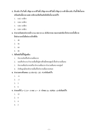 ~ 5 ~
5. มีระฆัง 3 ใบ ใบที่ 1 ตีทุก 14 นาที ใบที่ 2 ตีทุก 18 นาที ใบที่ 3 ตีทุก 21 นาที เมื่อระฆัง 3 ใบนี้ ตีครั้งแรก
พร้อมกันเมื่อเวลา 6.00 นาฬิกาจะตีพร้อมกันอีกทีหนึ่งเวลาเท่าไร
1. 8.02 นาฬิกา
2. 8.04 นาฬิกา
3. 8.06 นาฬิกา
4. 8.08 นาฬิกา
6. จานวนนับสองจานวนมี ห.ร.ม. และ ค.ร.น. เท่ากับ 8 และ 264 ตามลาดับ ถ้าจานวนหนึ่งคือ 24
อีกจานวนหนึ่งคือจานวนในข้อใด
1. 40
2. 56
3. 64
4. 88
7. ข้อใดต่อไปนี้ไม่ถูกต้อง
1. จานวนนับเป็นจานวนเต็มบวก
2. บนเส้นจานวน จานวนเต็มที่อยู่ทางซ้ายมือของศูนย์ เป็นจานวนเต็มลบ
3. จานวนเต็มประกอบด้วย จานวนเต็มบวก จานวนเต็มลบ และศูนย์
4. ค่าสัมบูรณ์ของจานวนเต็มเป็นจานวนเต็มบวกเสมอ
8. จานวนตรงข้ามของ –|(–15)+12| – |12 – 9| เท่ากับเท่าไร
1. –6
2. –3
3. 3
4. 6
9. กาหนดให้ a = 2 , b = –1 และ c = –5 ค่าของ (a – b)(b – c) เท่ากับเท่าไร
1. 12
2. 8
3. 4
4. 2
 