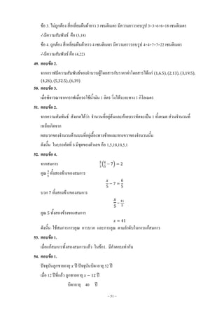 ~ 51 ~
ข้อ 3. ไม่ถูกต้อง สี่เหลี่ยมผืนผ้ายาว 3 เซนติเมตร มีความยาวรอบรูป 3+3+6+6=18 เซนติเมตร
มีความสัมพันธ์ คือ (3,18)
ข้อ 4. ถูกต้อง สี่เหลี่ยมผืนผ้ายาว 4 เซนติเมตร มีความยาวรอบรูป 4+4+7+7=22 เซนติเมตร
มีความสัมพันธ์ คือ (4,22)
49. ตอบข้อ 2.
จากกราฟมีความสัมพันธ์ของจ้านวนผู้โดยสารกับราคาค่าโดยสารได้แก่ ( ) ( ) ( )
( ) ( ) ( )
50. ตอบข้อ 3.
เมื่อพิจารณาจากกราฟเมื่อรถใช้น้้ามัน 1 ลิตร วิ่งได้ระยะทาง 1 กิโลเมตร
51. ตอบข้อ 2.
จากความสัมพันธ์ สังเกตได้ว่า จ้านวนที่อยู่ต้นและท้ายบรรทัดจะเป็น 1 ทั้งหมด ส่วนจ้านวนที่
เหลือเกิดจาก
ผลบวกของจ้านวนด้านบนที่อยู่เยื้องทางซ้ายและทางขวาของจ้านวนนั้น
ดังนั้น ในบรรทัดที่ 6 มีชุดของตัวเลข คือ 1,5,10,10,5,1
52. ตอบข้อ 4.
จากสมการ ( )
คูณ ทั้งสองข้างของสมการ
บวก ทั้งสองข้างของสมการ
=
คูณ ทั้งสองข้างของสมการ
ดังนั้น ใช้สมการการคูณ การบวก และการคูณ ตามล้าดับในการแก้สมการ
53. ตอบข้อ 1.
เมื่อแก้สมการทั้งสองสมการแล้ว ในข้อ1. มีค้าตอบเท่ากัน
54. ตอบข้อ 1.
ปัจจุบันลูกชายอายุ ปี ปัจจุบันบิดาอายุ 52 ปี
เมื่อ 12 ปีที่แล้ว ลูกชายอายุ ปี
บิดาอายุ 40 ปี
 