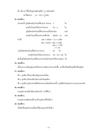 ~ 52 ~
ซึ่ง เมื่อ ปีที่แล้วลูกชายมีอายุเป็น ของบิดา
จะได้สมการ ( ) ( )
55. ตอบข้อ 1.
ก้าหนดให้ ชูใจมีธนบัตรใบละยี่สิบบาท จ้านวน ใบ
ธนบัตรใบละห้าสิบบาท จ้านวน ใบ
ชูใจมีธนบัตรใบละยี่สิบบาทรวมเป็นเงิน บาท
ธนบัตรใบละยี่สิบบาทรวมเป็นเงิน ( ) บาท
จะได้ ( )
ชูใจมีธนบัตรใบละยี่สิบบาท จ้านวน ใบ
ธนบัตรใบละห้าสิบบาท จ้านวน ใบ
ดังนั้นชูใจมีธนบัตรใบละยี่สิบมากกว่าธนบัตรใบละห้าสิบบาทอยู่ ใบ
56. ตอบข้อ 4.
เมื่อน้าระนาบตัดรูปลูกบาศก์โดยระนาบตัดแนวขนานกับพื้น จะได้หน้าตัดเป็นรูปสี่เหลี่ยมจัตุรัส
57. ตอบข้อ 4.
ข้อ 1. ถูกต้อง เป็นทรงพีระมิดฐานสามเหลี่ยม
ข้อ 2. ถูกต้อง สันของพีระมิดยาวเท่ากันทุกด้าน
ข้อ 3. ถูกต้อง รูปทรงสามมิติเกิดจากสามเหลี่ยมด้านเท่าทั้ง 4 รูปที่เท่ากันทุกประการมาประกอบกัน
58. ตอบข้อ 3.
จากรูปทรงสามมิติ เมื่อมองด้านหน้า จะได้ข้อ
59. ตอบข้อ 2.
จากรูปเรขาคณิตสองมิติ จะสร้างรูปทรงได้ ดังข้อ 2.
60. ตอบข้อ 3.
เมื่อพับเป็นรูปทรงสามมิติจะได้ทรงลูกบาศก์ ดังข้อ 3.
 