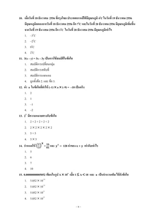 ~ 6 ~
10. เมื่อวันที่ 18 ธันวาคม 2556 ที่กรุงโซล ประเทศเกาหลีใต้มีอุณหภูมิ 4o
C ในวันที่ 19 ธันวาคม 2556
มีอุณหภูมิลดลงจากวันที่ 18 ธันวาคม 2556 อีก 7o
C และในวันที่ 20 ธันวาคม2556 มีอุณหภูมิเพิ่มขึ้น
จากวันที่ 19 ธันวาคม 2556 อีก 1o
C ในวันที่ 20 ธันวาคม 2556 มีอุณหภูมิเท่าไร
1. –3o
C
2. –2o
C
3. 0o
C
4. 2o
C
11. 3(x – y) = 3x – 3y เป็นการใช้สมบัติในข้อใด
1. สมบัติการเปลี่ยนกลุ่ม
2. สมบัติการสลับที่
3. สมบัติการแจกแจง
4. ถูกทั้งข้อ 2. และ ข้อ 3.
12. ค่า a ในข้อใดที่ทาให้ (–1)  a  (–9) = –18 เป็นจริง
1. 2
2. 1
3. –1
4. –2
13. 25
มีความหมายตรงกับข้อใด
1. 2 + 2 + 2 + 2 + 2
2. 2  2  2  2  2
3. 5 + 5
4. 5  5
14. กาหนดให้ ( ) = และ 128 ค่าของ เท่ากับเท่าไร
1. 5
2. 6
3. 7
4. 10
15. 0.00000000005052 เขียนในรูป A  10n
เมื่อ 1  A  10 และ n เป็นจานวนเต็ม ได้ดังข้อใด
1. 5.052  10-13
2. 5.052  10-11
3. 5.052  1011
4. 5.052  1013
 