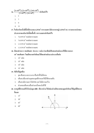 ~ 7 ~
16.
( ) ( ) ( )
( ) ( )
เท่ากับเท่าไร
1. 5
2. 7
3. 9
4. 11
17. ในจังหวัดหนึ่งมีพื้นที่ประมาณ 4.2109
ตารางเมตร มีประชากรอยู่ 3.2105
คน ความหนาแน่นของ
ประชากรของจังหวัดนี้ต่อพื้นที่ 1 ตารางเมตรเท่ากับเท่าไร
1. 7.61910-5
คนต่อตารางเมตร
2. 7.61910-6
คนต่อตารางเมตร
3. 1.31310-5
คนต่อตารางเมตร
4. 1.31310-6
คนต่อตารางเมตร
18. มีทองคาหนา 1 เซนติเมตร จานวน 1 แผ่น นามาตีแผ่เป็นทองคาแผ่นบางให้มีความหนา
10-5
เซนติเมตร โดยมีขนาดเท่าเดิมจะได้ทองคาแผ่นบางจานวนกี่แผ่น
1. 104
แผ่น
2. 105
แผ่น
3. 106
แผ่น
4. 107
แผ่น
19. ข้อใดไม่ถูกต้อง
1. จุด เส้นตรง และระนาบ เป็นคาที่ไม่มีนิยาม
2. เส้นตรงที่ลากผ่านจุดสองจุดที่กาหนดให้มีได้หลายเส้น
3. เส้นตรงมีความยาวไม่จากัด และไม่มีความกว้าง
4. ส่วนของเส้นตรงเป็นส่วนหนึ่งของรังสีได้
20. จากรูปที่กาหนดให้ ถ้าแบ่งมุม ̂ เป็น 8 ส่วน ให้แต่ละส่วนมีขนาดของมุมเท่ากันจะได้มุมที่มีขนาด
กี่องศา
1. 15o
2. 30o
3. 45o
4. 60o
 