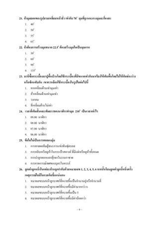 ~ 8 ~
21. ถ้ามุมยอดของรูปสามเหลี่ยมหน้าจั่ว เท่ากับ 70o
มุมที่ฐานจะกางมุมละกี่องศา
1. 40o
2. 50o
3. 55o
4. 65o
22. ถ้าต้องการสร้างมุมขนาด 22.5o
ต้องสร้างมุมใดเป็นมุมแรก
1. 30o
2. 60o
3. 90o
4. 135o
23. มานีซื้อกระเบื้องมาปูพื้นบ้านโดยใช้กระเบื้องที่มีขนาดเท่ากันมาเรียงให้เต็มพื้นโดยไม่ให้เกิดช่องว่าง
หรือซ้อนทับกัน เขาควรเลือกใช้กระเบื้องในรูปใดต่อไปนี้
1. หกเหลี่ยมด้านเท่ามุมเท่า
2. ห้าเหลี่ยมด้านเท่ามุมเท่า
3. วงกลม
4. สี่เหลี่ยมด้านไม่เท่า
24. เวลาที่เข็มสั้นและเข็มยาวของนาฬิกาทามุม 210o
เป็นเวลาเท่าไร
1. 09.00 นาฬิกา
2. 08.00 นาฬิกา
3. 07.00 นาฬิกา
4. 06.00 นาฬิกา
25. ข้อใดไม่เป็นการทดลองสุ่ม
1. การทายผลทีมผู้ชนะการแข่งขันฟุตบอล
2. การหยิบเหรียญห้าในกระเป๋าสตางค์ ที่มีแต่เหรียญห้าทั้งหมด
3. การปาลูกดอกแลกตุ๊กตาในงานกาชาด
4. การคาดการณ์เพศของบุตรในครรภ์
26. ลูกเต๋าลูกหนึ่งในแต่ละด้านถูกกากับด้วยหมายเลข 1, 2, 3, 4, 5, 6 จากนั้นโยนลูกเต๋าลูกนี้หนึ่งครั้ง
เหตุการณ์ใดมีโอกาสเกิดขึ้นแน่นอน
1. หมายเลขบนหน้าลูกบาศก์ที่หงายขึ้นเป็นจานวนคู่หรือจานวนคี่
2. หมายเลขบนหน้าลูกบาศก์ที่หงายขึ้นมีค่ามากกว่า 6
3. หมายเลขบนหน้าลูกบาศก์ที่หงายขึ้นเป็น 5
4. หมายเลขบนหน้าลูกบาศก์ที่หงายขึ้นมีค่าน้อยกว่า
 