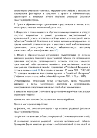 ознакомления родителей (законных представителей) ребенка с указанными
документами фиксируется в заявлении о приеме в образовательную
организацию и заверяется личной подписью родителей (законных
представителей) ребенка.
7. Прием в образовательную организацию осуществляется в течение всего
календарного года при наличии свободныхмест.
8. Документы о приеме подаются в образовательную организацию, в которую
получено направление в рамках реализации государственной и
муниципальной услуги, предоставляемой органами исполнительной власти
субъектов Российской Федерации и органами местного самоуправления, по
приему заявлений, постановке на учет и зачислению детей в образовательные
организации, реализующие основную образовательную программу
дошкольного образования (детскиесады)*(7).
9. Прием в образовательную организацию осуществляется по личному
заявлению родителя (законного представителя) ребенка при предъявлении
оригинала документа, удостоверяющего личность родителя (законного
представителя), либо оригинала документа, удостоверяющего личность
иностранного гражданина и лица без гражданства в Российской Федерации в
соответствии со статьей 10 Федерального закона от 25 июля 2002 г. N 115-ФЗ
"О правовом положении иностранных граждан в Российской Федерации"
(СобраниезаконодательстваРоссийскойФедерации, 2002, N 30, ст. 3032).
Образовательная организация может осуществлять прием указанного
заявления в форме электронного документа с использованием
информационно-телекоммуникационныхсетей общего пользования.
В заявлении родителями (законными представителями) ребенка указываются
следующие сведения:
а) фамилия, имя, отчество (последнее - при наличии) ребенка;
б) дата и место рождения ребенка;
в) фамилия, имя, отчество (последнее - при наличии) родителей (законных
представителей) ребенка;
г) адрес места жительства ребенка, его родителей (законных представителей);
д) контактные телефоны родителей (законных представителей) ребенка.
Примерная форма заявления размещается образовательной организацией на
 