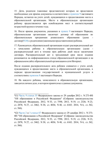 15. Дети, родители (законные представители) которых не представили
необходимые для приема документы в соответствии с пунктом 9 настоящего
Порядка, остаются на учете детей, нуждающихся в предоставлении места в
образовательной организации. Место в образовательную организацию
ребенку предоставляется при освобождении мест в соответствующей
возрастнойгруппев течение года.
16. После приема документов, указанных в пункте 9 настоящего Порядка,
образовательная организация заключает договор об образовании по
образовательным программам дошкольного образования (далее -
договор)*(10) с родителями(законнымипредставителями) ребенка.
17. Руководитель образовательной организации издает распорядительный акт
о зачислении ребенка в образовательную организацию (далее -
распорядительный акт) в течение трех рабочих дней после заключения
договора. Распорядительный акт в трехдневный срок после издания
размещается на информационном стенде образовательной организации и на
официальном сайте образовательнойорганизациив сети Интернет.
После издания распорядительного акта ребенок снимается с учета детей,
нуждающихся в предоставлении места в образовательной организации, в
порядке предоставления государственной и муниципальной услуги в
соответствиис пунктом 8 настоящего Порядка.
18. На каждого ребенка, зачисленного в образовательную организацию,
заводится личноедело, в котором хранятся все сданныедокументы.
_____________________________
*(1) Часть 9 статьи 55 Федерального закона от 29 декабря 2012 г. N 273-ФЗ
"Об образовании в Российской Федерации" (Собрание законодательства
Российской Федерации, 2012, N 53, ст. 7598; 2013, N 19, ст. 2326; N 23,
ст. 2878; N 27, ст. 3462; N 30, ст. 4036; N 48, ст. 6165; 2014, N 6, ст. 562,
ст. 566).
*(2) Части 2 и 3 статьи 67 Федерального закона от 29 декабря 2012 г. N 273-
ФЗ "Об образовании в Российской Федерации" (Собрание законодательства
Российской Федерации, 2012, N 53, ст. 7598; 2013, N 19, ст. 2326; N 23,
ст. 2878; N 27, ст. 3462; N 30, ст. 4036; N 48, ст. 6165; 2014, N 6, ст. 562,
ст. 566).
 