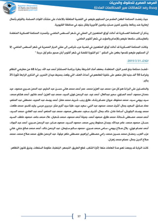 37
،‫عليهم‬ ‫المحكوم‬ ‫من‬ ‫المقدم‬ ‫الطعن‬ ‫المحكمة‬ ‫رفضات‬ ‫حيه‬‫في‬‫المتعلقة‬ ‫القضاية‬‫باال‬‫عتدا‬‫بأعمال‬ ‫والقيام‬ ،‫المسلحة‬ ‫القوات‬ ‫منشآت‬ ‫على‬
‫كمين‬ ‫وتفاير‬ ،‫رجالها‬ ‫ضد‬ ‫إرهابية‬‫مسترد‬.‫القليوبية‬ ‫محافظة‬ ‫في‬ ‫جنود‬ ‫وقتل‬ ‫األميرية‬ ‫وكمين‬
‫إلى‬ ‫المتهمين‬ ‫أوراق‬ ‫أحالت‬ ‫قد‬ ‫العساكرية‬ ‫المحكمة‬ ‫أن‬ ‫يذكر‬‫المفتي‬‫في‬‫أغساطس‬ ‫شاهر‬‫الماضاي‬‫المنعقدة‬ ‫العسكرية‬ ‫المحكمة‬ ‫وأصدرت‬ ،
‫بالهايسكتب‬‫عليهم‬ ‫حكمها‬‫باإلعدام‬.‫الماضي‬ ‫أكتوبر‬ ‫شهر‬ ‫في‬ ‫والمؤبد‬
‫المتهمين‬ ‫أوراق‬ ‫أحالت‬ ‫قد‬ ‫العساكرية‬ ‫المحكمة‬ ‫وكانت‬‫في‬‫إلى‬ ‫شركس‬ ‫عرع‬ ‫قضاية‬‫مفتي‬‫المصرية‬ ‫الديار‬‫في‬‫أغسطس‬ ‫شهر‬‫الماضي‬‫إال‬ ،
‫الحكم‬ ‫على‬ ‫بطعن‬ ‫تقدموا‬ ‫عليهم‬ ‫المحكوم‬ ‫أن‬.‫أول‬ ‫حكم‬ ‫صدور‬ ‫أبان‬ ‫أكتوبر‬ ‫شهر‬ ‫في‬ ‫للقضة‬ ‫التنوية‬ ‫تم‬ "" ‫درجة‬
‫الثالثا‬00/0/4102:
-‫قضات‬،‫النيل‬ ‫قصار‬ ‫جنا‬ ‫محكمة‬،‫المنعقدة‬‫المستشار‬ ‫برئاسة‬ ‫بطرة‬ ‫الشاراة‬ ‫أمنا‬ ‫بمعهد‬‫أحمد‬‫ة‬ ‫ببرا‬ ،‫اهلل‬ ‫عبد‬68‫النظام‬ ‫معارضي‬ ‫من‬
‫وغراماة‬21‫اتهامهم‬ ‫خلفية‬ ‫على‬ ،‫منهم‬ ‫لكل‬ ‫جنيه‬ ‫أل‬‫في‬، ‫العن‬ ‫أحداث‬‫التي‬،‫التحرير‬ ‫ميدان‬ ‫بمحيط‬ ‫وقعت‬‫في‬‫الراب‬ ‫الذكرى‬‫لثورة‬ ‫عة‬42
.‫يناير‬
‫عمر‬ ،‫محمد‬ ‫ي‬ ‫الع‬ ‫عبد‬ ‫محمد‬ :‫من‬ ‫كل‬ ‫هم‬ ‫ة‬ ‫البرا‬ ‫على‬ ‫الين‬‫ا‬‫والحاص‬‫أحمد‬‫محمد‬‫هاني‬‫الحمن‬ ‫عبد‬ ،‫الحليم‬ ‫عبد‬ ‫حساان‬‫صاابري‬‫عيد‬ ،‫محمود‬
،‫محمود‬ ‫حمدان‬‫أحمد‬‫الصااوي‬،‫عبدالعال‬ ‫سمير‬ ،‫أحمد‬،‫عيد‬،‫السيد‬ ‫فومى‬ ‫الرحمن‬ ‫عبد‬، ‫ي‬ ‫الع‬ ‫عبد‬ ‫محمد‬‫أحمد‬،‫عاشور‬‫أحمد‬،‫محمد‬ ‫هشام‬
‫سايد‬‫بيومي‬،‫سايد‬، ‫معت‬ ‫محمد‬ ‫شاري‬ ،‫رجب‬ ‫اارق‬ ،‫رشااد‬ ‫عصاام‬ ‫مروان‬ ،‫محفوظ‬ ‫محمد‬‫أحمد‬،‫المايد‬ ‫عبد‬ ‫يوس‬،‫المنعم‬ ‫عبد‬ ‫مصطفى‬
‫عبد‬ ‫محمود‬ ،‫محمد‬ ‫أشرف‬ ،‫جمال‬ ‫السعيد‬ ،‫صاادق‬ ‫عماد‬‫النبي‬،،‫عبيد‬ ‫سعيد‬‫ابة‬،‫قاسم‬ ‫وليد‬ ،‫مرسى‬ ‫درديرى‬ ،‫عنتر‬ ‫أكرم‬ ‫سيد‬،‫العت‬ ‫محمد‬
،‫الااويش‬ ‫يوسا‬ ‫محمد‬‫خ‬ ،‫عادل‬ ‫اامة‬‫ا‬‫أس‬،‫المنعم‬ ‫عبد‬ ‫محمد‬ ،‫محمود‬ ‫اطفى‬‫ا‬‫مص‬ ،‫ساعيد‬ ‫ارف‬‫ا‬‫أش‬ ،‫جمال‬ ‫الد‬‫أحمد‬‫عبد‬‫الهادي‬،،‫ايد‬‫ا‬‫الس‬ ‫محمد‬
‫أحمد‬،‫محمد‬‫اطفى‬‫ا‬‫مص‬‫محمود‬ ،‫اارق‬ ‫محمد‬ ،‫احاتة‬‫ا‬‫ش‬‫أحمد‬‫جميلة‬ ،‫أحمد‬،‫حامد‬ ‫محمد‬ ‫عال‬ ،‫اعبان‬‫ا‬‫ش‬ ‫محمد‬ ،‫محمود‬‫ايد‬‫ا‬‫الس‬ ، ‫عاا‬ ‫محمود‬
،‫عبداهلل‬ ‫عامر‬ ،‫محمد‬ ‫محمود‬ ،‫اان‬‫ا‬‫حس‬‫وجدان‬‫يحيى‬ ‫محفوظ‬،‫محمد‬‫اي‬‫ا‬‫الس‬ ‫محمود‬،‫د‬‫الرحمن‬ ‫عبد‬ ،‫اابر‬‫ا‬‫ص‬ ‫محمود‬‫ابري‬‫ا‬‫ص‬،‫أحمد‬،‫الاواد‬ ‫عبد‬
‫أحمد‬،‫فومي‬ ‫عصاام‬‫صاالح‬ ‫بالل‬‫بيومي‬،‫صابري‬ ‫محمد‬ ‫ساامى‬ ،،‫خالد‬ ‫الرحمن‬ ‫عبد‬ ،‫ساليمان‬ ‫ساالم‬ ‫محمود‬‫أحمد‬‫صالا‬ ‫محمد‬‫حنفي‬،‫هاني‬
،‫محمد‬ ‫حساين‬ ‫محمد‬ ‫رمضاان‬ ،‫العرع‬ ‫ع‬ ‫ع‬‫رامي‬‫مصاطفى‬‫إبراهيم‬،‫عيلوة‬ ‫ماهر‬ ‫مصاطفى‬ ،‫ال‬ ‫عبد‬‫ر‬‫صال‬ ‫محمد‬ ،‫اارق‬ ‫حمن‬‫محمد‬ ،‫محمد‬ ‫ح‬
.‫مهران‬ ‫محمد‬ ‫عصام‬ ،‫جمال‬ ‫الدين‬ ‫صالح‬
.‫التظاهر‬ ‫قانون‬ ‫وخرق‬ ،‫السلطات‬ ‫مقاومة‬ ،‫البلطاة‬ ،‫التامهر‬ ،‫الطريق‬ ‫قطع‬ ،‫الشغب‬ ‫إثارة‬ :‫منها‬ ‫اتهامات‬ ‫عدة‬ ‫لهم‬ ‫وجهت‬ ‫قد‬ ‫النيابة‬ ‫كانت‬
 