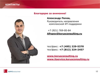 12
КОНТАКТЫ
Благодарю за внимание!
Александр Попов,
Руководитель направления
комплексной ИТ-поддержки
+7 (921) 769-00-84
APopov@korusconsulting.ru
тел/факс: +7 (495) 229-5370
тел/факс: +7 (812) 324-2457
www.korusconsulting.ru
www.itservice.korusconsulting.ru
 