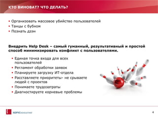 4
КТО ВИНОВАТ? ЧТО ДЕЛАТЬ?
 Организовать массовое убийство пользователей
 Танцы с бубном
 Познать дзэн
Внедрить Help Desk – самый гуманный, результативный и простой
способ минимизировать конфликт с пользователями.
 Единая точка входа для всех
пользователей
 Регламент обработки заявок
 Планируете загрузку ИТ-отдела
 Расставляете приоритеты- не срываете
людей с проектов
 Понимаете трудозатраты
 Диагностируете корневые проблемы
 
