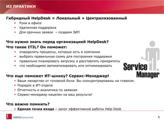6
ИЗ ПРАКТИКИ
Гибридный HelpDesk = Локальный + Централизованный
 Руки в офисе
 Удаленная поддержка
 Для срочных заявок – создаем ЗИП
Что нужно знать перед организацией HelpDesk?
Что такое ITIL? Он поможет:
 определить процессы, которые есть в компании
 выбрать правильную схему для построения поддержки
 правильно планировать загрузку и расставлять приоритеты
 что необходимо автоматизировать или оптимизировать
Что еще поможет ИТ-шнику? Сервис-Менеджер!
 Ваше лекарство от головной боли. Вы сконцентрированы на главном.
 Порядок в ИТ-отделе
 Отчетность и аналитика по заявкам
 Сервис-менеджер нацелен на ваш результат
Что важно помнить?
 Единая точка входа – залог эффективной работы Help Desk
 