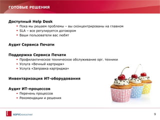 9
ГОТОВЫЕ РЕШЕНИЯ
Доступный Help Desk
 Пока мы решаем проблемы – вы сконцентрированы на главном
 SLA – все регулируется договором
 Ваши пользователи вас любят
Аудит Сервиса Печати
Поддержка Сервиса Печати
 Профилактическое техническое обслуживание орг. техники
 Услуга «Вечный картридж»
 Услуга «Заправка картриджа»
Инвентаризация ИТ-оборудования
Аудит ИТ-процессов
 Перечень процессов
 Рекомендации и решения
 