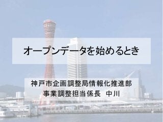 オープンデータを始めるとき
神戸市企画調整局情報化推進部
事業調整担当係長 中川
 