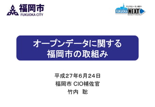 オープンデータに関する
福岡市の取組み
平成２７年６月２４日
福岡市 CIO補佐官
竹内 聡
 