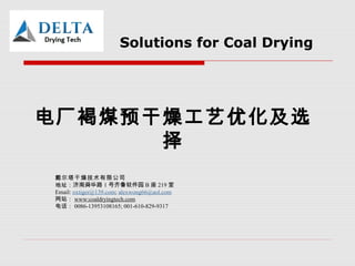 Solutions for Coal Drying
电厂褐煤预干燥工艺优化及选
择
戴尔塔干燥技术有限公司
地址：济南舜华路 1 号齐鲁软件园 B 座 219 室
Email: oxtiger@139.com; alexwong66@aol.com
网站： www:coaldryingtech.com
电话： 0086-13953108165; 001-610-829-9317
 