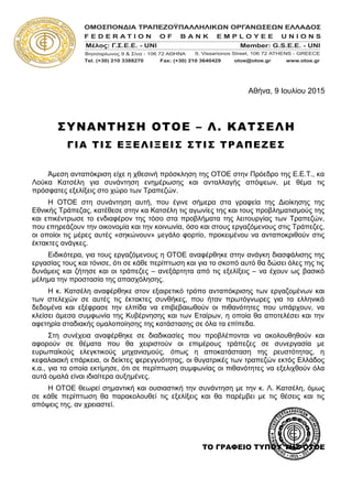 Αθήνα, 9 Ιουλίου 2015
ΣΥΝΑΝΤΗΣΗ ΟΤΟΕ – Λ. ΚΑΤΣΕΛΗ
ΓΙΑ ΤΙΣ ΕΞΕΛΙΞΕΙΣ ΣΤΙΣ ΤΡΑΠΕΖΕΣ
Άμεση ανταπόκριση είχε η χθεσινή πρόσκληση της ΟΤΟΕ στην Πρόεδρο της Ε.Ε.Τ., κα
Λούκα Κατσέλη για συνάντηση ενημέρωσης και ανταλλαγής απόψεων, με θέμα τις
πρόσφατες εξελίξεις στο χώρο των Τραπεζών.
Η ΟΤΟΕ στη συνάντηση αυτή, που έγινε σήμερα στα γραφεία της Διοίκησης της
Εθνικής Τράπεζας, κατέθεσε στην κα Κατσέλη τις αγωνίες της και τους προβληματισμούς της
και επικέντρωσε το ενδιαφέρον της τόσο στα προβλήματα της λειτουργίας των Τραπεζών,
που επηρεάζουν την οικονομία και την κοινωνία, όσο και στους εργαζόμενους στις Τράπεζες,
οι οποίοι τις μέρες αυτές «σηκώνουν» μεγάλο φορτίο, προκειμένου να ανταποκριθούν στις
έκτακτες ανάγκες.
Ειδικότερα, για τους εργαζόμενους η ΟΤΟΕ αναφέρθηκε στην ανάγκη διασφάλισης της
εργασίας τους και τόνισε, ότι σε κάθε περίπτωση και για το σκοπό αυτό θα δώσει όλες της τις
δυνάμεις και ζήτησε και οι τράπεζες – ανεξάρτητα από τις εξελίξεις – να έχουν ως βασικό
μέλημα την προστασία της απασχόλησης.
Η κ. Κατσέλη αναφέρθηκε στον εξαιρετικό τρόπο ανταπόκρισης των εργαζομένων και
των στελεχών σε αυτές τις έκτακτες συνθήκες, που ήταν πρωτόγνωρες για τα ελληνικά
δεδομένα και εξέφρασε την ελπίδα να επιβεβαιωθούν οι πιθανότητες που υπάρχουν, να
κλείσει άμεσα συμφωνία της Κυβέρνησης και των Εταίρων, η οποία θα αποτελέσει και την
αφετηρία σταδιακής ομαλοποίησης της κατάστασης σε όλα τα επίπεδα.
Στη συνέχεια αναφέρθηκε σε διαδικασίες που προβλέπονται να ακολουθηθούν και
αφορούν σε θέματα που θα χειριστούν οι επιμέρους τράπεζες σε συνεργασία με
ευρωπαϊκούς ελεγκτικούς μηχανισμούς, όπως η αποκατάσταση της ρευστότητας, η
κεφαλαιακή επάρκεια, οι δείκτες φερεγγυότητας, οι θυγατρικές των τραπεζών εκτός Ελλάδος
κ.α., για τα οποία εκτίμησε, ότι σε περίπτωση συμφωνίας οι πιθανότητες να εξελιχθούν όλα
αυτά ομαλά είναι ιδιαίτερα αυξημένες.
Η ΟΤΟΕ θεωρεί σημαντική και ουσιαστική την συνάντηση με την κ. Λ. Κατσέλη, όμως
σε κάθε περίπτωση θα παρακολουθεί τις εξελίξεις και θα παρέμβει με τις θέσεις και τις
απόψεις της, αν χρειαστεί.
ΤΟ ΓΡΑΦΕΙΟ ΤΥΠΟΥ ΤΗΣ ΟΤΟΕ
 