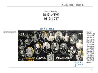 48
史上最會攢錢的
羅曼夫王朝
1613-1917
Part IV 俄國 > 聖彼得堡
彼得大帝，開創基
業
尼古拉斯二
世，流放被
殺
凱撒琳大帝
，鞏固霸業
在這裡，王宮(palace)是指王族的居所，而不只限於沙皇。導遊說，這種
動輒數百房間的王宮在俄國有200多所，都是羅曼夫王朝在300年統治期
間陸續取得。他們驚人的財富由何而來？導遊說和中東石油有關，其餘
也說不清楚，事實上，誰也不可能說清楚。她 然而到了
1917 年，說
不說得清楚
再也無關緊
要了，尼古
拉斯二世全
家被殺，世
界上第一個
共產政權成
立。要明白
俄國人為何
那麼痛恨有
錢人，為何
十月革命由
聖彼得堡開
始，來這裡
看幾所王宮
就明白了。
 