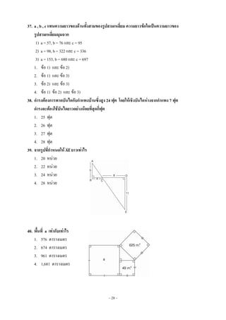 ~ 28 ~
37. a , b , c แทนความยาวของด้านทั้งสามของรูปสามเหลี่ยม ความยาวข้อใดเป็นความยาวของ
รูปสามเหลี่ยมมุมฉาก
1) a = 57, b = 76 และ c = 95
2) a = 98, b = 322 และ c = 336
3) a = 153, b = 680 และ c = 697
1. ข้อ 1) และ ข้อ 2)
2. ข้อ 1) และ ข้อ 3)
3. ข้อ 2) และ ข้อ 3)
4. ข้อ 1) ข้อ 2) และ ข้อ 3)
38. ดารงต้องการพาดบันไดกับกาแพงบ้านซึ่งสูง 24 ฟุต โดยให้เชิงบันไดห่างจากกาแพง 7 ฟุต
ดารงจะต้องใช้บันไดยาวอย่างน้อยที่สุดกี่ฟุต
1. 25 ฟุต
2. 26 ฟุต
3. 27 ฟุต
4. 28 ฟุต
39. จากรูปที่กาหนดให้ ̅̅̅̅ ยาวเท่าไร
1. 20 หน่วย
2. 22 หน่วย
3. 24 หน่วย
4. 28 หน่วย
40. พื้นที่ a เท่ากับเท่าไร
1. 576 ตารางเมตร
2. 674 ตารางเมตร
3. 961 ตารางเมตร
4. 1,681 ตารางเมตร
 