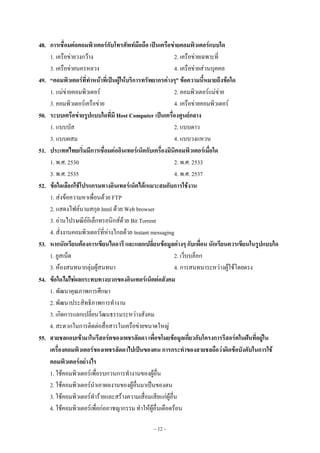 ~ 12 ~
48. การเชื่อมต่อคอมพิวเตอร์กับโทรศัพท์มือถือ เป็นเครือข่ายคอมพิวเตอร์แบบใด
1. เครือขํายวงกว๎าง 2. เครือขํายเฉพาะที่
3. เครือขํายนครหลวง 4. เครือขํายสํวนบุคคล
49. “คอมพิวเตอร์ที่ทาหน้าที่เป็นผู้ให้บริการทรัพยากรต่างๆ” ข้อความนี้หมายถึงข้อใด
1. แมํขํายคอมพิวเตอร๑ 2. คอมพิวเตอร๑แมํขําย
3. คอมพิวเตอร๑เครือขําย 4. เครือขํายคอมพิวเตอร๑
50. ระบบเครือข่ายรูปแบบใดที่มี Host Computer เป็นเครื่องศูนย์กลาง
1. แบบบัส 2. แบบดาว
3. แบบผสม 4. แบบวงแหวน
51. ประเทศไทยเริ่มมีการเชื่อมต่ออินเทอร์เน็ตกับเครื่องมินิคอมพิวเตอร์เมื่อใด
1. พ.ศ. 2530 2. พ.ศ. 2533
3. พ.ศ. 2535 4. พ.ศ. 2537
52. ข้อใดเลือกใช้โปรแกรมทางอินเทอร์เน็ตได้เหมาะสมกับการใช้งาน
1. สํงข๎อความหาเพื่อนด๎วย FTP
2. แสดงไฟล๑นามสกุล html ด๎วย Web browser
3. อํานไปรษณีย๑อิเล็กทรอนิกส๑ด๎วย Bit Torrent
4. สั่งงานคอมพิวเตอร๑ที่หํางไกลด๎วย lnstant messaging
53. หากนักเรียนต้องการเขียนไดอารี และแลกเปลี่ยนข้อมูลต่างๆ กับเพื่อน นักเรียนควรเขียนในรูปแบบใด
1. ยูสเน็ต 2. เว็บบล็อก
3. ห๎องสนทนากลุํมผู๎สนทนา 4. การสนทนาระหวํางผู๎ใช๎โดยตรง
54. ข้อใดไม่ใช่ผลกระทบทางบวกของอินเทอร์เน็ตต่อสังคม
1. พัฒนาคุณภาพการศึกษา
2. พัฒนาประสิทธิภาพการทํางาน
3. เกิดการแลกเปลี่ยนวัฒนธรรมระหวํางสังคม
4. สะดวกในการติดตํอสื่อสารในเครือขํายขนาดใหญํ
55. สายชลแอบเข้ามาในรีสอร์ตของเพชรลัดดา เพื่อขโมยข้อมูลเกี่ยวกับโครงการรีสอร์ตในฝันที่อยู่ใน
เครื่องคอมพิวเตอร์ของเพชรลัดดาไปเป็นของตน การกระทาของสายชลถือว่าผิดข้อบังคับในการใช้
คอมพิวเตอร์อย่างไร
1. ใช๎คอมพิวเตอร๑เพื่อรบกวนการทํางานของผู๎อื่น
2. ใช๎คอมพิวเตอร๑นําเอาผลงานของผู๎อื่นมาเป็นของตน
3. ใช๎คอมพิวเตอร๑ทําร๎ายและสร๎างความเสื่อมเสียแกํผู๎อื่น
4. ใช๎คอมพิวเตอร๑เพื่อกํออาชญากรรม ทําให๎ผู๎อื่นเดือดร๎อน
 