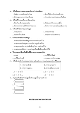~ 26 ~
54. ข้อใดเป็นผลกระทบทางลบของอินเทอร์เน็ตต่อสังคม
1. เกิดชํองวํางระหวํางคนในสังคม 2. นําพาไปสูํการเป็นสังคมผู๎สูงอายุ
3. ทําให๎คุณภาพในการศึกษาด๎อยลง 4. กํอให๎เกิดความเครียดของคนในสังคม
55. ข้อใดไม่ใช่มารยาทในการใช้อินเทอร์เน็ต
1. ไมํแก๎ไขแฟ้มข๎อมูลของผู๎อื่น 2. ไมํคัดลอกโปรแกรมของผู๎อื่น
3. ไมํเผยแพรํผลงานที่ได๎รับรางวัลของตน 4. ไมํนําเอาผลงานของผู๎อื่นมาเป็นของตน
56. ข้อใดไม่ใช่วิธีการรวบรวมข้อมูล
1. การสัมภาษณ๑ 2. การสังเกตการณ๑
3. การอํานสื่อสิ่งพิมพ๑ 4. การรวบรวมแบบสอบถาม
57. ข้อใดเป็นการตรวจสอบข้อมูล
1. การตรวจสอบวําป้อนข๎อมูลในระบบครบถ๎วนหรือไมํ
2. การตรวจสอบวําข๎อมูลในระบบมีความถูกต๎องหรือไมํ
3. การตรวจสอบวําทําการบันทึกข๎อมูลในระบบแล๎วหรือไมํ
4. การตรวจสอบวํามีการรวบรวมข๎อมูลเป็นแฟ้มข๎อมูลแล๎วหรือไมํ
58. วิธีการเผยแพร่ข้อมูลในข้อใดที่มีความครอบคลุมมากที่สุด
1. การพูด 2. การใช๎สื่อสิ่งพิมพ๑
3. การใช๎เทคโนโลยี 4. การบรรยายในที่สาธารณะ
59. ข้อใดเรียงลาดับขั้นตอนของการวิเคราะห์และกาหนดรายละเอียดของปัญหาได้ถูกต้อง
A. การระบุผลลัพธ์ B. การระบุข้อมูลเข้า
C. การระบุข้อมูลออก D. การระบุวิธีประมวลผล
1. A  B  D 2. B  A  D
3. C  D  A 4. D  C  B
60. สัญลักษณ์ในข้อใดใช้แทนจุดเริ่มต้นและจุดสิ้นสุดของผังงาน
1.
2.
3.
4.

 