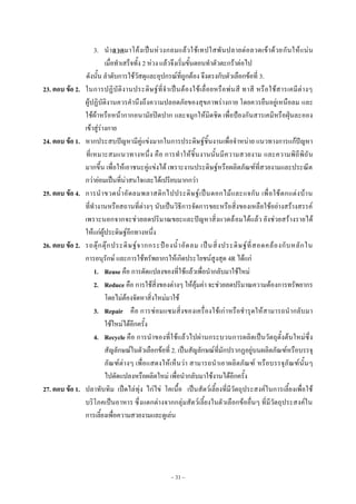 ~ 31 ~
3. นําลวดมาโค๎งเป็นหํวงกลมแล๎วใช๎เทปใสพันปลายตํอลวดเข๎าด๎วยกันให๎แนํน
เมื่อทําเสร็จทั้ง 2 หํวง แล๎วจึงเริ่มขั้นตอนทําตัวตะกร๎าตํอไป
ดังนั้น ลําดับการใช๎วัสดุและอุปกรณ๑ที่ถูกต๎อง จึงตรงกับตัวเลือกข๎อที่ 3.
23. ตอบ ข้อ 2. ในการปฏิบัติงานประดิษฐ๑ที่จําเป็นต๎องใช๎เลื่อยหรือพํนสี ทาสี หรือใช๎สารเคมีตํางๆ
ผู๎ปฏิบัติงานควรคํานึงถึงความปลอดภัยของสุขภาพรํางกาย โดยควรยืนอยูํเหนือลม และ
ใช๎ผ๎าหรือหน๎ากากอนามัยปิดปาก และจมูกให๎มิดชิด เพื่อป้องกันสารเคมีหรือฝุ่นละออง
เข๎าสูํรํางกาย
24. ตอบ ข้อ 1. หากประสบปัญหามีคูํแขํงมากในการประดิษฐ๑ชิ้นงานเพื่อจําหนําย แนวทางการแก๎ปัญหา
ที่เหมาะสมแนวทางหนึ่ง คือ การทําให๎ชิ้นงานนั้นมีความสวยงาม และความพิถีพิถัน
มากขึ้น เพื่อให๎เอาชนะคูํแขํงได๎ เพราะงานประดิษฐ๑หรือผลิตภัณฑ๑ที่สวยงามและประณีต
กวํายํอมเป็นที่นําสนใจและได๎เปรียบมากกวํา
25. ตอบ ข้อ 4. การนําขวดน้ําอัดลมพลาสติกไปประดิษฐ๑เป็นดอกไม๎และแจกัน เพื่อใช๎ตกแตํงบ๎าน
ที่ทํางานหรือสถานที่ตํางๆ นับเป็นวิธีการจัดการขยะหรือสิ่งของเหลือใช๎อยํางสร๎างสรรค๑
เพราะนอกจากจะชํวยลดปริมาณขยะและปัญหาสิ่งแวดล๎อมได๎แล๎ว ยังชํวยสร๎างรายได๎
ให๎แกํผู๎ประดิษฐ๑อีกทางหนึ่ง
26. ตอบ ข้อ 2. รถตุ๏กตุ๏กประดิษฐ๑จากกระป๋องน้ําอัดลม เป็นสิ่งประดิษฐ๑ที่สอดคล๎องกับหลักใน
การอนุรักษ๑ และการใช๎ทรัพยากรให๎เกิดประโยชน๑สูงสุด 4R ได๎แกํ
1. Reuse คือ การดัดแปลงของที่ใช๎แล๎วเพื่อนํากลับมาใช๎ใหมํ
2. Reduce คือ การใช๎สิ่งของตํางๆ ให๎คุ๎มคํา จะชํวยลดปริมาณความต๎องการทรัพยากร
โดยไมํต๎องจัดหาสิ่งใหมํมาใช๎
3. Repair คือ การซํอมแซมสิ่งของเครื่องใช๎เกําหรือชํารุดให๎สามารถนํากลับมา
ใช๎ใหมํได๎อีกครั้ง
4. Recycle คือ การนําของที่ใช๎แล๎วไปผํานกระบวนการผลิตเป็นวัตถุตั้งต๎นใหมํซึ่ง
สัญลักษณ๑ในตัวเลือกข๎อที่ 2. เป็นสัญลักษณ๑ที่มักปรากฏอยูํบนผลิตภัณฑ๑หรือบรรจุ
ภัณฑ๑ตํางๆ เพื่อแสดงให๎เห็นวํา สามารถนําเอาผลิตภัณฑ๑ หรือบรรจุภัณฑ๑นั้นๆ
ไปดัดแปลงหรือผลิตใหมํ เพื่อนํากลับมาใช๎งานได๎อีกครั้ง
27. ตอบ ข้อ 1. ปลาทับทิม เป็ดไลํทุํง ไกํไขํ โคเนื้อ เป็นสัตว๑เลี้ยงที่มีวัตถุประสงค๑ในการเลี้ยงเพื่อใช๎
บริโภคเป็นอาหาร ซึ่งแตกตํางจากกลุํมสัตว๑เลี้ยงในตัวเลือกข๎ออื่นๆ ที่มีวัตถุประสงค๑ใน
การเลี้ยงเพื่อความสวยงามและดูเลํน
 