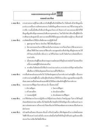 ~ 38 ~
เฉลยแบบทดสอบมาตรฐานชั้นปี ชุดที่ 2
เฉลยอย่างละเอียด
1. ตอบ ข้อ 3. การแสวงหาความรู๎ด๎วยการฟัง ควรรับฟังผู๎อื่นด๎วยใจที่เปิดกว๎าง ไมํมีอคติ แล๎วนําข๎อมูลนั้น
มาประมวลเป็นความคิดของตนเอง รับฟังข๎อมูลที่หลากหลาย และใช๎วิจารณญาณใน
การฟัง รวมทั้งเมื่อฟังแล๎วต๎องนําข๎อมูลมาวิเคราะห๑ สังเคราะห๑ และแยกแยะเพื่อให๎ได๎
ข๎อมูลที่ถูกต๎องที่สุด ตลอดจนรับฟังจากบุคคลตํางๆ โดยไมํจํากัดวําต๎องเป็นผู๎ที่สําเร็จ
การศึกษาระดับสูงเทํานั้น เพราะบางคนที่ไมํได๎เรียนสูงมากนักแตํมีความรู๎ตํางๆ เป็นอยํางดี
2. ตอบ ข้อ 2. การติดตํอสื่อสารให๎มีประสิทธิภาพ ควรปฏิบัติ ดังนี้
1. พูดจาสุภาพ ไพเราะ อํอนโยน ใช๎น้ําเสียงที่นุํมนวล
2. มีความรอบคอบในการใช๎ภาษาถิ่นในการสนทนา หากไมํแนํใจควรใช๎ภาษาทางการ
เพื่อจะได๎เข๎าใจความหมายได๎ตรงกัน และพูดแตํประเด็นสําคัญ เพื่อคูํสนทนาจะได๎
เข๎าใจตรงกับสิ่งที่เราต๎องการ จะได๎ไมํเกิดความเข๎าใจผิดในการติดตํอสื่อสาร
ระหวํางกัน
3. เมื่อสนทนากับผู๎อื่นจะต๎องควบคุมอารมณ๑ของตนให๎อยูํในสภาพปกติ ไมํแสดงกิริยา
เกรี้ยวกราดตํอผู๎ที่กําลังสนทนาด๎วย
4. หากต๎องไปติดตํอหรือใช๎บริการหนํวยงานตํางๆ ควรแตํงกายให๎สุภาพเรียบร๎อย
เพื่อเป็นการให๎เกียรติบุคคลหรือหนํวยงานที่ไปใช๎บริการ
3. ตอบ ข้อ 3. การเป็นตัวของตัวเองมากเกินไป ไมํใชํหลักคุณธรรมในการทํางานรํวมกับผู๎อื่น เนื่องจาก
การทํางานรํวมกับผู๎อื่นนั้น จะต๎องรู๎จักปรับตัวเองให๎เข๎ากับระเบียบ กฎเกณฑ๑ของกลุํมหรือ
สังคม ลดความเป็นตัวของตัวเองลงเพื่อไมํให๎เกิดการขัดแย๎งกับผู๎อื่นในการทํางาน
4. ตอบ ข้อ 4. กระบวนการแก๎ปัญหาในการทํางาน มี 6 ขั้นตอน ดังนี้
1. สํารวจปัญหา 2. วิเคราะห๑ปัญหา
3. สร๎างทางเลือก 4. ประเมินทางเลือก
5. วางแผนปฏิบัติ 6. ประเมินผลการแก๎ปัญหา
5. ตอบ ข้อ 1. การใช๎ทรัพยากรในการปฏิบัติงานให๎คุ๎มคําและเกิดประโยชน๑สูงสุด ไมํควรใช๎วัสดุที่
สํงผลเสียตํอสภาพแวดล๎อม ซึ่งโฟมถือเป็นวัสดุที่กํอให๎เกิดปัญหาสิ่งแวดล๎อมอยํางมาก
เพราะยํอยสลายยาก หรือหากนําไปเผาก็จะกํอให๎เกิดมลพิษทางอากาศและเป็นอันตราย
ตํอรํางกาย
6. ตอบ ข้อ 3. บริเวณห๎องเก็บของ ห๎องนอน ห๎องน้ํา หรือบริเวณอื่นๆ ที่สําคัญของบ๎าน ควรติดตั้งหลอด
ไฟฟ้าให๎แสงสวํางอยํางทั่วถึง และควรติดตั้งสวิตช๑ไฟให๎อยูํใกล๎กับประตูเข๎าออกเพื่อ
สะดวกในการเปิด-ปิดไฟเมื่อใช๎งาน
 