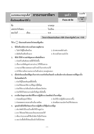 ~ 4 ~
ให้วง ⃝ ล้อมรอบตัวเลขหน้าคาตอบที่ถูกต้อง
1. ข้อใดเป็นหลักการทางานด้วยความยุติธรรม
1. ไมํทําให๎ผู๎อื่นเดือดร๎อน 2. ปราศจากอคติสํวนตัว
3. ตัดสินด๎วยเสียงข๎างมาก 4. ทํางานด๎วยความจริงใจ
2. ข้อใด ไม่ใช่ ความสาคัญของการติดต่อสื่อสาร
1. ชํวยสร๎างสัมพันธภาพที่ดีให๎เกิดขึ้น
2. เป็นการแจ๎งข๎อมูลขําวสารตํางๆ ให๎ได๎รับทราบ
3. สามารถใช๎ตรวจสอบความก๎าวหน๎าในการทํางานได๎
4. ทําให๎ทราบถึงความสามารถในด๎านตํางๆ ของคูํสนทนา
3. เมื่อนักเรียนลงมือแก้ปัญหาในการทางานเสร็จเรียบร้อยแล้ว จะต้องมีการประเมินผลการแก้ปัญหานั้น
ซึ่งส่งผลดีอย่างไร
1. ชํวยให๎รู๎ถึงผลสัมฤทธิ์ที่เกิดขึ้น
2. ชํวยให๎พบเจอวิธีการแก๎ปัญหาที่ดีที่สุด
3. ชํวยให๎ทราบวําต๎องเริ่มทําจากขั้นตอนใดกํอน
4. ชํวยให๎เข๎าใจสถานการณ๑หรือปัญหาที่เกิดขึ้น
4. การเลือกวัสดุธรรมชาติมาใช้ในการปฏิบัติงาน ส่งผลดีอย่างไรมากที่สุด
1. ชํวยลดต๎นทุนคําใช๎จําย 2. ชํวยให๎การปฏิบัติงานสะดวกขึ้น
3. ชํวยลดผลกระทบทางด๎านสิ่งแวดล๎อม 4. ชํวยเพิ่มความแปลกใหมํให๎แกํผลงาน
5. บุคคลในข้อใดใช้ทรัพยากรในการปฏิบัติงานได้คุ้มค่ามากที่สุด
1. เดํน ตัดต๎นไม๎รอบบ๎านเพื่อให๎บ๎านดูสวําง
2. ดาว ใช๎หลอดไฟแบบตะเกียบแทนหลอดไส๎
3. เดือน นํากระดาษที่ใช๎หน๎าเดียวไปชั่งกิโลขาย
4. แดง นําเสื้อผ๎าที่ใสํจนเบื่อแล๎วไปทิ้งถังขยะ
4 60
1การงานอาชีพฯ
ชั้นมัธยมศึกษาปีที่ 2
ชุดที่ 1
 