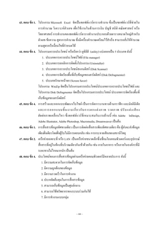 ~ 44 ~
43. ตอบ ข้อ 1. โปรแกรม Microsoft Excel จัดเป็นซอฟต๑แวร๑ตารางทํางาน ซึ่งเป็นซอฟต๑แวร๑ที่ชํวยใน
การคํานวณ วิเคราะห๑ตัวเลข เพื่อใช๎งานในด๎านการเงิน บัญชี สถิติ คณิตศาสตร๑ หรือ
วิทยาศาสตร๑ การทํางานของซอฟต๑แวร๑ตารางทํางานประกอบด๎วยตารางขนาดใหญํสําหรับ
ตัวเลข ข๎อความ สูตรการคํานวณ ซึ่งมีเครื่องคํานวณเตรียมไว๎สําเร็จ สามารถสั่งให๎คํานวณ
ตามสูตรหรือเงื่อนไขที่กําหนดได๎
44. ตอบ ข้อ 4. โปรแกรมอรรถประโยชน๑ หรือเรียกวํา ยูทิลิตี (utility) แบํงออกเป็น 5 ประเภท ดังนี้
1. ประเภทการอรรถประโยชน๑ไฟล๑ (File manager)
2. ประเภทการยกเลิกการติดตั้งโปรแกรม (Uninstaller)
3. ประเภทการอรรถประโยชน๑สแกนดิสก๑ (Disk Scanner)
4. ประเภทการจัดเรียงพื้นที่เก็บข๎อมูลของฮาร๑ดดิสก๑ (Disk Defragmenter)
5. ประเภทรักษาหน๎าจอ (Screen Saver)
โปรแกรม WinZip จัดเป็นโปรแกรมอรรถประโยชน๑ประเภทการอรรถประโยชน๑ไฟล๑ และ
โปรแกรม Disk Defragmenter จัดเป็นโปรแกรมอรรถประโยชน๑ ประเภทการจัดเรียงพื้นที่
เก็บข๎อมูลของฮาร๑ดดิสก๑
45. ตอบ ข้อ 4. การสร๎างและออกแบบพัฒนาเว็บไซต๑ เป็นการจัดการงานทางด๎านกราฟิก และมัลติมีเดีย
และการออกแบบชิ้นงานเกี่ยวกับการตกแตํงภาพ วาดภาพ ปรับแตํงเสียง
ตัดตํอภาพเคลื่อนไหว ซึ่งซอฟต๑แวร๑ที่เหมาะสมกับงานด๎านนี้ เชํน Adobe lnDesign,
Adobe lllustrator, Adobe Photoshop, Macromedia, Dreamweaver เป็นต๎น
46. ตอบ ข้อ 1. การสื่อสารข๎อมูลทิศทางเดียว เป็นการติดตํอสื่อสารเพียงทิศทางเดียว คือ ผู๎สํงจะสํงข๎อมูล
เพียงฝั่งเดียวโดยฝั่งผู๎รับไมํมีการตอบกลับ เชํน การกระจายเสียงของสถานีวิทยุ
47. ตอบ ข้อ 2. เครือขํายเฉพาะที่ หรือ LAN เป็นเครือขํายขนาดเล็กซึ่งเชื่อมโยงคอมพิวเตอร๑และอุปกรณ๑
สื่อสารที่อยูํในท๎องที่บริเวณเดียวกันเข๎าด๎วยกัน เชํน ภายในอาคาร หรือภายในองค๑กรที่มี
ระยะทางไมํไกลมากนัก เป็นต๎น
48. ตอบ ข้อ 4. ประโยชน๑ของการสื่อสารข๎อมูลผํานเครือขํายคอมพิวเตอร๑มีหลายประการ ดังนี้
1. มีความสะดวกในการจัดเก็บข๎อมูล
2. มีความถูกต๎องของข๎อมูล
3. มีความรวดเร็วในการทํางาน
4. ประหยัดต๎นทุนในการสื่อสารข๎อมูล
5. สามารถเก็บข๎อมูลเป็นศูนย๑กลาง
6. สามารถใช๎ทรัพยากรของระบบรํวมกันได๎
7. มีการทํางานแบบกลุํม
 