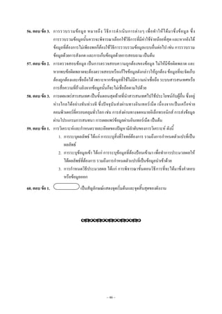 ~ 46 ~
56. ตอบ ข้อ 3. การรวบรวมข๎อมูล หมายถึง วิธีการดําเนินการตํางๆ เพื่อทําให๎ได๎มาซึ่งข๎อมูล ซึ่ง
การรวบรวมข๎อมูลนั้นควรจะพิจารณาเลือกใช๎วิธีการที่มีคําใช๎จํายน๎อยที่สุด และหากยังได๎
ข๎อมูลที่ต๎องการไมํเพียงพอก็ต๎องใช๎วิธีการรวบรวมข๎อมูลแบบอื่นตํอไป เชํน การรวบรวม
ข๎อมูลด๎วยการสังเกต และการเก็บข๎อมูลด๎วยการสอบถาม เป็นต๎น
57. ตอบ ข้อ 2. การตรวจสอบข๎อมูล เป็นการตรวจสอบความถูกต๎องของข๎อมูล ไมํให๎มีข๎อผิดพลาด และ
หากพบข๎อผิดพลาดจะต๎องตรวจสอบหรือแก๎ไขข๎อมูลดังกลําวให๎ถูกต๎อง ข๎อมูลที่จะจัดเก็บ
ต๎องถูกต๎องและเชื่อถือได๎ เพราะหากข๎อมูลที่ใช๎ไมํมีความนําเชื่อถือ ระบบสารสนเทศหรือ
การสื่อความที่อ๎างอิงจากข๎อมูลนั้นก็จะไมํเชื่อถือตามไปด๎วย
58. ตอบ ข้อ 3. การเผยแพรํสารสนเทศ เป็นขั้นตอนสุดท๎ายที่นําสารสนเทศไปใช๎ประโยชน๑กับผู๎อื่น ซึ่งอยูํ
หํางไกลได๎อยํางทันทํวงที ซึ่งปัจจุบันสํงผํานทางอินเทอร๑เน็ต เนื่องจากเป็นเครือขําย
คอมพิวเตอร๑ที่ครอบคลุมทั่วโลก เชํน การสํงผํานทางจดหมายอิเล็กทรอนิกส๑ การสํงข๎อมูล
ผํานโปรแกรมการสนทนา การเผยแพรํข๎อมูลผํานอินเทอร๑เน็ต เป็นต๎น
59. ตอบ ข้อ 1. การวิเคราะห๑และกําหนดรายละเอียดของปัญหามีลําดับของการวิเคราะห๑ ดังนี้
1. การระบุผลลัพธ๑ ได๎แกํ การระบุสิ่งที่โจทย๑ต๎องการ รวมถึงการกําหนดตัวแปรที่เป็น
ผลลัพธ๑
2. การระบุข๎อมูลเข๎า ได๎แกํ การระบุข๎อมูลที่ต๎องป้อนเข๎ามา เพื่อทําการประมวลผลให๎
ได๎ผลลัพธ๑ที่ต๎องการ รวมถึงการกําหนดตัวแปรที่เป็นข๎อมูลนําเข๎าด๎วย
3. การกําหนดวิธีประมวลผล ได๎แกํ การพิจารณาขั้นตอนวิธีการที่จะได๎มาซึ่งคําตอบ
หรือข๎อมูลออก
60. ตอบ ข้อ 1. เป็นสัญลักษณ๑แสดงจุดเริ่มต๎นและจุดสิ้นสุดของผังงาน

 