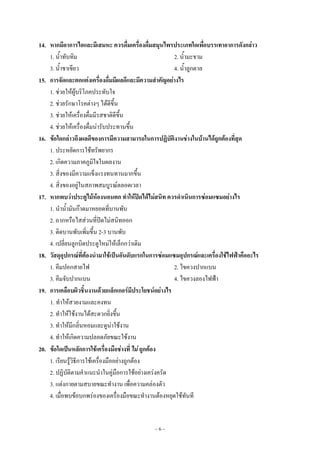 ~ 6 ~
14. หากมีอาการไอและมีเสมหะ ควรดื่มเครื่องดื่มสมุนไพรประเภทใดเพื่อบรรเทาอาการดังกล่าว
1. น้ําทับทิม 2. น้ํามะขาม
3. น้ําชาเขียว 4. น้ําลูกตาล
15. การจัดและตกแต่งเครื่องดื่มมีผลดีและมีความสาคัญอย่างไร
1. ชํวยให๎ผู๎บริโภคประทับใจ
2. ชํวยรักษาโรคตํางๆ ได๎ดีขึ้น
3. ชํวยให๎เครื่องดื่มมีรสชาติดีขึ้น
4. ชํวยให๎เครื่องดื่มนํารับประทานขึ้น
16. ข้อใดกล่าวถึงผลดีของการมีความสามารถในการปฏิบัติงานช่างในบ้านได้ถูกต้องที่สุด
1. ประหยัดการใช๎ทรัพยากร
2. เกิดความภาคภูมิใจในผลงาน
3. สิ่งของมีความแข็งแรงทนทานมากขึ้น
4. สิ่งของอยูํในสภาพสมบูรณ๑ตลอดเวลา
17. หากพบว่าประตูไม้ห้องนอนตก ทาให้ปิดได้ไม่สนิท ควรดาเนินการซ่อมแซมอย่างไร
1. นําน้ํามันก๏าดมาหยอดที่บานพับ
2. ถากหรือไสสํวนที่ปิดไมํสนิทออก
3. ติดบานพับเพิ่มขึ้น 2-3 บานพับ
4. เปลี่ยนลูกบิดประตูใหมํให๎เล็กกวําเดิม
18. วัสดุอุปกรณ์ที่ต้องนามาใช้เป็นอันดับแรกในการซ่อมแซมอุปกรณ์และเครื่องใช้ไฟฟ้าคืออะไร
1. คีมปอกสายไฟ 2. ไขควงปากแบน
3. คีมจับปากแบน 4. ไขควงลองไฟฟ้า
19. การเคลือบผิวชิ้นงานด้วยแล็กเกอร์มีประโยชน์อย่างไร
1. ทําให๎สวยงามและคงทน
2. ทําให๎ใช๎งานได๎สะดวกยิ่งขึ้น
3. ทําให๎มีกลิ่นหอมและดูนําใช๎งาน
4. ทําให๎เกิดความปลอดภัยขณะใช๎งาน
20. ข้อใดเป็นหลักการใช้เครื่องมือช่างที่ ไม่ ถูกต้อง
1. เรียนรู๎วิธีการใช๎เครื่องมืออยํางถูกต๎อง
2. ปฏิบัติตามคําแนะนําในคูํมือการใช๎อยํางเครํงครัด
3. แตํงกายตามสบายขณะทํางาน เพื่อความคลํองตัว
4. เมื่อพบข๎อบกพรํองของเครื่องมือขณะทํางานต๎องหยุดใช๎ทันที
 
