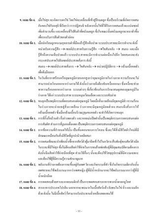 ~ 33 ~
9. เฉลย ข้อ 4. เมื่อไข่สุก จะเกิดการตกไข่ โดยไข่จะเคลื่อนที่เข้าสู่ปีกมดลูก ซึ่งเป็นบริเวณที่เกิดการผสม
กันของไข่กับอสุจิ ที่เรียกว่า การปฏิสนธิ หลังจากนั้นไข่ที่ได้รับการผสมแล้วจะแบ่งเซลล์
เพิ่มจานวนขึ้น และเคลื่อนที่ไปฝังตัวที่ผนังมดลูก ซึ่งในขณะนั้นผนังมดลูกจะหนาตัวขึ้น
เพื่อรองรับการฝังตัวของตัวอ่อน
10. เฉลย ข้อ 1. เมื่อนักเรียนถูกหนามกุหลาบตาที่มือแล้วรู้สึกเจ็บปวด ระบบประสาทจะมีการทางาน ดังนี้
หน่วยรับความรู้สึก  เซลล์ประสาทรับความรู้สึก ไขสันหลัง  สมอง และเมื่อ
รู้สึกถึงความเจ็บปวดแล้ว ระบบประสาทจะมีการทางานต่อเนื่องไปอีก โดยสมองจะส่ง
กระแสประสาทไปยังเซลล์ประสาทสั่งการ ดังนี้
สมอง  เซลล์ประสาทสั่งการ  ไขสันหลัง  หน่วยปฏิบัติการ  กล้ามเนื้อหดตัว
เพื่อดึงมือออก
11. เฉลย ข้อ 3. ในวันที่อากาศร้อนหรืออุณหภูมิภายนอกสูงกว่าอุณหภูมิภายในร่างกาย ความร้อนจะไม่
สามารถถ่ายโอนออกจากร่างกายได้ ดังนั้นร่างกายจึงต้องขับเหงื่อออกมา ซึ่งเหงื่อจะช่วย
พาความร้อนออกจากร่างกาย ระบบต่างๆ ที่เกี่ยวข้องกับการรักษาสมดุลของอุณหภูมิใน
ร่างกาย ได้แก่ ระบบประสาท ระบบหมุนเวียนเลือด และระบบขับถ่าย
12. เฉลย ข้อ 2. ขนลุกเป็นพฤติกรรมที่ตอบสนองต่ออุณหภูมิ โดยเมื่อสิ่งแวดล้อมมีอุณหภูมิต่า ความร้อน
ในร่างกายจะถ่ายเทสู่สิ่งแวดล้อม ร่างกายจะมีอุณหภูมิลดต่าลง สมองจึงสั่งการให้
กล้ามเนื้อหดตัว ซึ่งเมื่อกล้ามเนื้อบริเวณรูขุมขนหดตัว จะทาให้เกิดการขนลุก
13. เฉลย ข้อ 1. การที่กิ้งกือม้วนตัว อึ่งอ่างพองตัว และหอยเม่นปิดฝานั้นเป็นพฤติกรรมการตอบสนองต่อ
การสัมผัส ส่วนการที่งูนอนผึ่งแดด เป็นพฤติกรรมการตอบสนองต่ออุณหภูมิ
14. เฉลย ข้อ 1. จากข้อความที่กาหนดให้นั้น เป็นขั้นตอนของการโคลน ซึ่งจะได้สิ่งมีชีวิตตัวใหม่ที่มี
ลักษณะเหมือนกับสิ่งมีชีวิตที่ถูกนานิวเคลียสมา
15. เฉลย ข้อ 2. การผสมเทียมจะนาเพียงน้าเชื้อจากสัตว์ตัวผู้มาฉีดเข้าไปในอวัยวะสืบพันธุ์ของสัตว์ตัวเมีย
ในระยะที่มีไข่สุก ซึ่งไม่ต้องเสียค่าใช้จ่ายในการขนย้ายพ่อพันธุ์ที่มีคุณสมบัติตามต้องการ
ดังนั้นจึงเสียค่าใช้จ่ายน้อยที่สุด ส่วนวิธีอื่นๆ นั้นจะต้องใช้วัสดุอุปกรณ์ที่มีความเฉพาะ
และต้องใช้ผู้ที่มีความรู้ความชานาญมาก
16. เฉลย ข้อ 2. พลังงานที่ร่างกายต้องการจะขึ้นอยู่กับเพศ วัย และกิจกรรมที่ทา ซึ่งในกิจกรรมเดียวกันนั้น
เพศชายจะใช้พลังงานมากกว่าเพศหญิง ผู้ที่มีน้าหนักมากจะใช้พลังงานมากกว่าผู้ที่มี
น้าหนักน้อย
17. เฉลย ข้อ 4. การทดสอบด้วยสารละลายเบเนดิกส์ เป็นการทดสอบสารอาหารพวกน้าตาลกลูโคส
18. เฉลย ข้อ 4. สารอาหารประเภทโปรตีน นอกจากจะพบมากในเนื้อสัตว์แล้ว ยังพบในไข่ ถั่ว และนมอีก
ด้วย ดังนั้น ไม่มีเนื้อสัตว์ ก็สามารถรับประทานถั่วเหลืองทดแทนได้
 