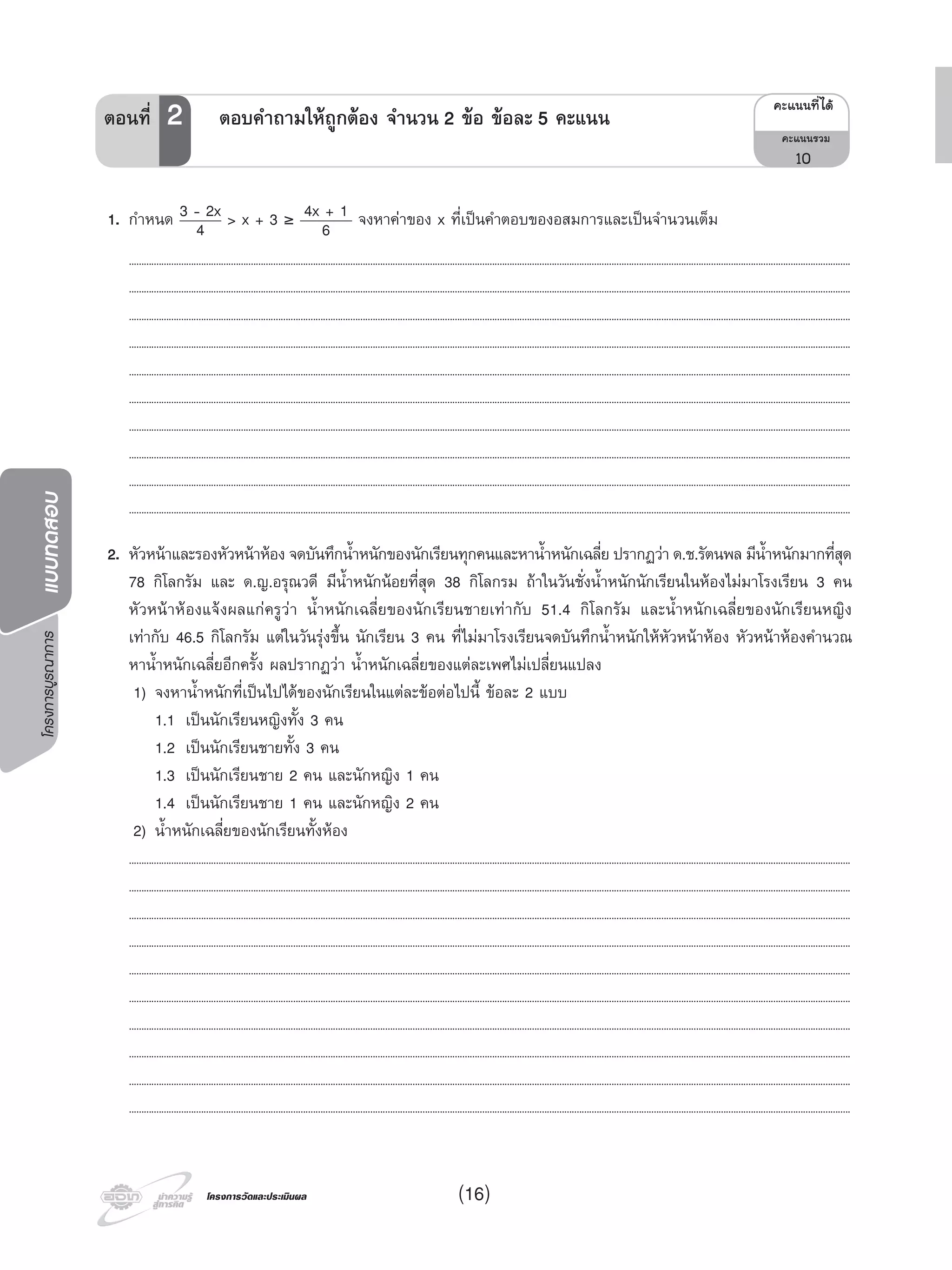 โครงการบูรณาการแบบทดสอบ
โครงการวัดและประเมินผลโครงการวัดและประเมินผล (16)
1. กําหนด 3 - 2x
4 > x + 3 ≥ 4x + 1
6 จงหาคาของ x ที่เปนคําตอบของอสมการและเปนจํานวนเต็ม
..................................................................................................................................................................................................................................................................................................
..................................................................................................................................................................................................................................................................................................
..................................................................................................................................................................................................................................................................................................
..................................................................................................................................................................................................................................................................................................
..................................................................................................................................................................................................................................................................................................
..................................................................................................................................................................................................................................................................................................
..................................................................................................................................................................................................................................................................................................
..................................................................................................................................................................................................................................................................................................
..................................................................................................................................................................................................................................................................................................
..................................................................................................................................................................................................................................................................................................
2. หัวหนาและรองหัวหนาหอง จดบันทึกนํ้าหนักของนักเรียนทุกคนและหานํ้าหนักเฉลี่ย ปรากฏวา ด.ช.รัตนพล มีนํ้าหนักมากที่สุด
78 กิโลกรัม และ ด.ญ.อรุณวดี มีนํ้าหนักนอยที่สุด 38 กิโลกรม ถาในวันชั่งนํ้าหนักนักเรียนในหองไมมาโรงเรียน 3 คน
หัวหนาหองแจงผลแกครูวา นํ้าหนักเฉลี่ยของนักเรียนชายเทากับ 51.4 กิโลกรัม และนํ้าหนักเฉลี่ยของนักเรียนหญิง
เทากับ 46.5 กิโลกรัม แตในวันรุงขึ้น นักเรียน 3 คน ที่ไมมาโรงเรียนจดบันทึกนํ้าหนักใหหัวหนาหอง หัวหนาหองคํานวณ
หานํ้าหนักเฉลี่ยอีกครั้ง ผลปรากฏวา นํ้าหนักเฉลี่ยของแตละเพศไมเปลี่ยนแปลง
1) จงหานํ้าหนักที่เปนไปไดของนักเรียนในแตละขอตอไปนี้ ขอละ 2 แบบ
1.1 เปนนักเรียนหญิงทั้ง 3 คน
1.2 เปนนักเรียนชายทั้ง 3 คน
1.3 เปนนักเรียนชาย 2 คน และนักหญิง 1 คน
1.4 เปนนักเรียนชาย 1 คน และนักหญิง 2 คน
2) นํ้าหนักเฉลี่ยของนักเรียนทั้งหอง
..................................................................................................................................................................................................................................................................................................
..................................................................................................................................................................................................................................................................................................
..................................................................................................................................................................................................................................................................................................
..................................................................................................................................................................................................................................................................................................
..................................................................................................................................................................................................................................................................................................
..................................................................................................................................................................................................................................................................................................
..................................................................................................................................................................................................................................................................................................
..................................................................................................................................................................................................................................................................................................
..................................................................................................................................................................................................................................................................................................
..................................................................................................................................................................................................................................................................................................
¤Ðá¹¹·Õèä´Œ
¤Ðá¹¹ÃÇÁ
10
ตอนที่ 2 ตอบคําถามใหถูกตอง จํานวน 2 ขอ ขอละ 5 คะแนน
 