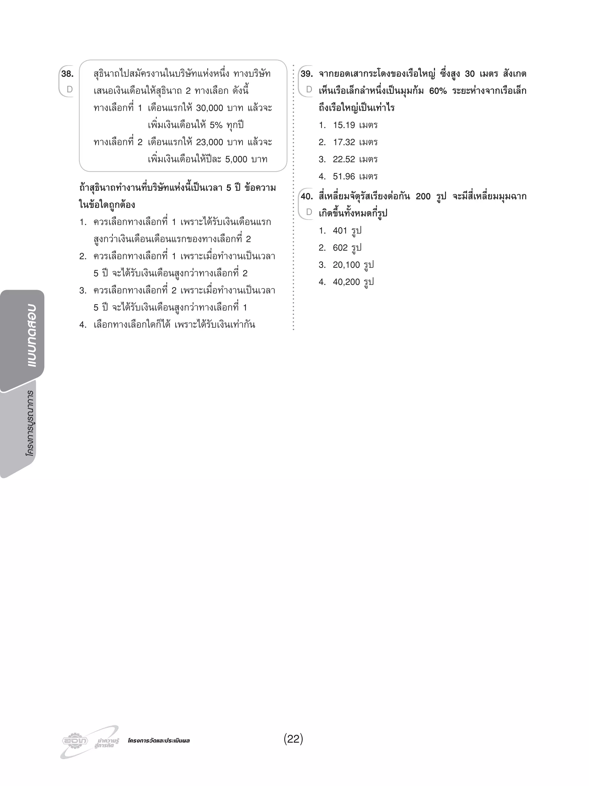โครงการบูรณาการแบบทดสอบ
โครงการวัดและประเมินผลโครงการวัดและประเมินผล (22)
38. สุธินาถไปสมัครงานในบริษัทแหงหนึ่ง ทางบริษัท
เสนอเงินเดือนใหสุธินาถ 2 ทางเลือก ดังนี้
ทางเลือกที่ 1 เดือนแรกให 30,000 บาท แลวจะ
เพิ่มเงินเดือนให 5% ทุกป
ทางเลือกที่ 2 เดือนแรกให 23,000 บาท แลวจะ
เพิ่มเงินเดือนใหปละ 5,000 บาท
ถาสุธินาถทํางานที่บริษัทแหงนี้เปนเวลา 5 ป ขอความ
ในขอใดถูกตอง
1. ควรเลือกทางเลือกที่ 1 เพราะไดรับเงินเดือนแรก
สูงกวาเงินเดือนเดือนแรกของทางเลือกที่ 2
2. ควรเลือกทางเลือกที่ 1 เพราะเมื่อทํางานเปนเวลา
5 ป จะไดรับเงินเดือนสูงกวาทางเลือกที่ 2
3. ควรเลือกทางเลือกที่ 2 เพราะเมื่อทํางานเปนเวลา
5 ป จะไดรับเงินเดือนสูงกวาทางเลือกที่ 1
4. เลือกทางเลือกใดก็ได เพราะไดรับเงินเทากัน
38.38.
D
39. จากยอดเสากระโดงของเรือใหญ ซึ่งสูง 30 เมตร สังเกต
เห็นเรือเล็กลําหนึ่งเปนมุมกม 60% ระยะหางจากเรือเล็ก
ถึงเรือใหญเปนเทาไร
1. 15.19 เมตร
2. 17.32 เมตร
3. 22.52 เมตร
4. 51.96 เมตร
40. สี่เหลี่ยมจัตุรัสเรียงตอกัน 200 รูป จะมีสี่เหลี่ยมมุมฉาก
เกิดขึ้นทั้งหมดกี่รูป
1. 401 รูป
2. 602 รูป
3. 20,100 รูป
4. 40,200 รูป
39.39. จากยอดเสากระโดงของเรือใหญ ซึ่งสูง 30 เมตร สังเกต
เห็นเรือเล็กลําหนึ่งเปนมุมกม 60% ระยะหางจากเรือเล็กD
40.40. สี่เหลี่ยมจัตุรัสเรียงตอกัน 200 รูป จะมีสี่เหลี่ยมมุมฉาก
เกิดขึ้นทั้งหมดกี่รูปD
 